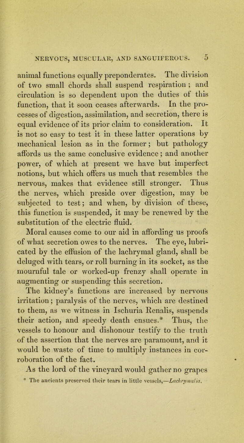 animal functions equally preponderates. The division of two small chords shall suspend respiration ; and circulation is so dependent upon the duties of this function, that it soon ceases afterwards. In the pro- cesses of digestion, assimilation, and secretion, there is equal evidence of its prior claim to consideration. It is not so easy to test it in these latter operations by mechanical lesion as in the former; but pathology affords us the same conclusive evidence; and another power, of which at present we have but imperfect notions, but which offers us much that resembles the nervous, makes that evidence still stronger. Thus the nerves, which preside over digestion, may be subjected to test; and when, by division of these, this function is suspended, it may be renewed by the substitution of the electric fluid. Moral causes come to our aid in affording us proofs of what secretion owes to the nerves. The eye, lubri- cated by the effusion of the lachrymal gland, shall be deluged with tears, or roll burning in its socket, as the mournful tale or worked-up frenzy shall operate in augmenting or suspending this secretion. The kidney’s functions are increased by nervous irritation; paralysis of the nerves, which are destined to them, as we witness in Ischuria Renalis, suspends their action, and speedy death ensues.* Thus, the vessels to honour and dishonour testify to the truth of the assertion that the nerves are paramount, and it would be waste of time to multiply instances in cor- roboration of the fact. As the lord of the vineyard would gather no grapes * The ancients preserved their tears in little vessels,—Laclirymalia.