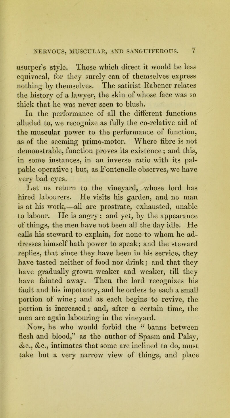 usurper’s style. Those which direct it would be less equivocal, for they surely can of themselves express nothing by themselves. The satirist Rabener relates the history of a lawyer, the skin of whose face was so thick that he was never seen to blush. In the performance of all the different functions alluded to, we recognize as fully the co-relative aid of the muscular power to the performance of function, as of the seeming primo-motor. Where fibre is not demonstrable, function proves its existence; and this, in some instances, in an inverse ratio with its pal- pable operative ; but, as Fontenelle observes, we have very bad eyes. Let us return to the vineyard, whose lord has hired labourers. He visits his garden, and no man is at his work,—all are prostrate, exhausted, unable to labour. He is angry; and yet, by the appearance of things, the men have not been all the day idle. He calls his steward to explain, for none to whom he ad- dresses himself hath power to speak; and the steward replies, that since they have been in his service, they have tasted neither of food nor drink; and that they have gradually grown weaker and weaker, till they have fainted away. Then the lord recognizes his fault and his impotency, and he orders to each a small portion of wine; and as each begins to revive, the portion is increased ; and, after a certain time, the men are again labouring in the vineyard. Now, he who would forbid the u banns between flesh and blood,” as the author of Spasm and Palsy, &c., &c., intimates that some are inclined to do, must take but a very narrow view of things, and place