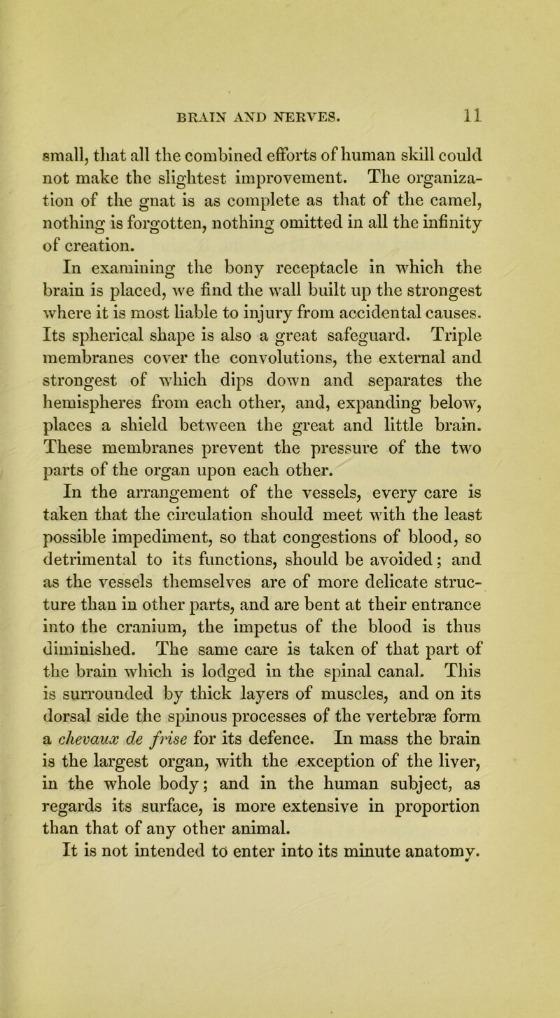small, that all the combined efforts of human skill could not make the slightest improvement. The organiza- tion of the gnat is as complete as that of the camel, nothing is forgotten, nothing omitted in all the infinity of creation. In examining the bony receptacle in which the brain is placed, we find the wall built up the strongest where it is most liable to injury from accidental causes. Its spherical shape is also a great safeguard. Triple membranes cover the convolutions, the external and strongest of which dips down and separates the hemispheres from each other, and, expanding below, places a shield between the great and little brain. These membranes prevent the pressure of the two parts of the organ upon each other. In the arrangement of the vessels, every care is taken that the circulation should meet with the least possible impediment, so that congestions of blood, so detrimental to its functions, should be avoided; and as the vessels themselves are of more delicate struc- ture than in other parts, and are bent at their entrance into the cranium, the impetus of the blood is thus diminished. The same care is taken of that part of the brain which is lodged in the spinal canal. This is surrounded by thick layers of muscles, and on its dorsal side the spinous processes of the vertebrae form a chevaux de frise for its defence. In mass the brain is the largest organ, with the exception of the liver, in the whole body; and in the human subject, as regards its surface, is more extensive in proportion than that of any other animal. It is not intended to enter into its minute anatomy.
