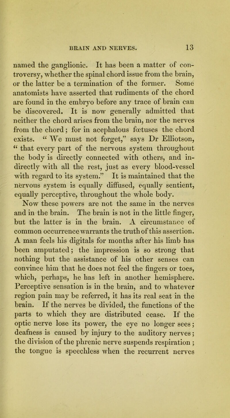 named the ganglionic. It lias been a matter of con- troversy, whether the spinal chord issue from the brain, or the latter be a termination of the former. Some anatomists have asserted that rudiments of the chord are found in the embryo before any trace of brain can be discovered. It is now generally admitted that neither the chord arises from the brain, nor the nerves from the chord; for in acephalous foetuses the chord exists. u We must not forget,” says Dr Elliotson, u that every part of the nervous system throughout the body is directly connected with others, and in- directly with all the rest, just as every blood-vessel with regard to its system.” It is maintained that the nfervous system is equally diffused, equally sentient, equally perceptive, throughout the whole body. Now these powers are not the same in the nerves and in the brain. The brain is not in the little finge;’, but the latter is in the brain. A circumstance of common occurrence warrants the truth of this assertion. A man feels his digitals for months after his limb has been amputated; the impression is so strong that nothing but the assistance of his other senses can convince him that he does not feel the fingers or toes, which, perhaps, he has left in another hemisphere. Perceptive sensation is in the brain, and to whatever region pain may be referred, it has its real seat in the brain. If the nerves be divided, the functions of the parts to which they are distributed cease. If the optic nerve lose its power, the eye no longer sees; deafness is caused by injury to the auditory nerves; the division of the phrenic nerve suspends respiration ; the tongue is speechless when the recurrent nerves