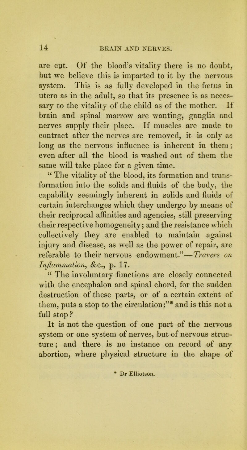 are cut. Of the blood’s vitality there is no doubt, but we believe this is imparted to it by the nervous system. This is as fully developed in the foetus in utero as in the adult, so that its presence is as neces- sary to the vitality of the child as of the mother. If brain and spinal marrow are wanting, ganglia and nerves supply their place. If muscles are made to contract after the nerves are removed, it is only as long as the nervous influence is inherent in them; even after all the blood is washed out of them the same will take place for a given time. “ The vitality of the blood, its formation and trans- formation into the solids and fluids of the body, the capability seemingly inherent in solids and fluids of certain interchanges which they undergo by means of their reciprocal affinities and agencies, still preserving their respective homogeneity; and the resistance which collectively they are enabled to maintain against injury and disease, as well as the power of repair, are referable to their nervous endowment.”—Travers on Inflammation, <fcc., p. 17. “ The involuntary functions are closely connected with the encephalon and spinal chord, for the sudden destruction of these parts, or of a certain extent of them, puts a stop to the circulation and is this not a full stop? It is not the question of one part of the nervous system or one system of nerves, but of nervous struc- ture ; and there is no instance on record of anv abortion, where physical structure in the shape of