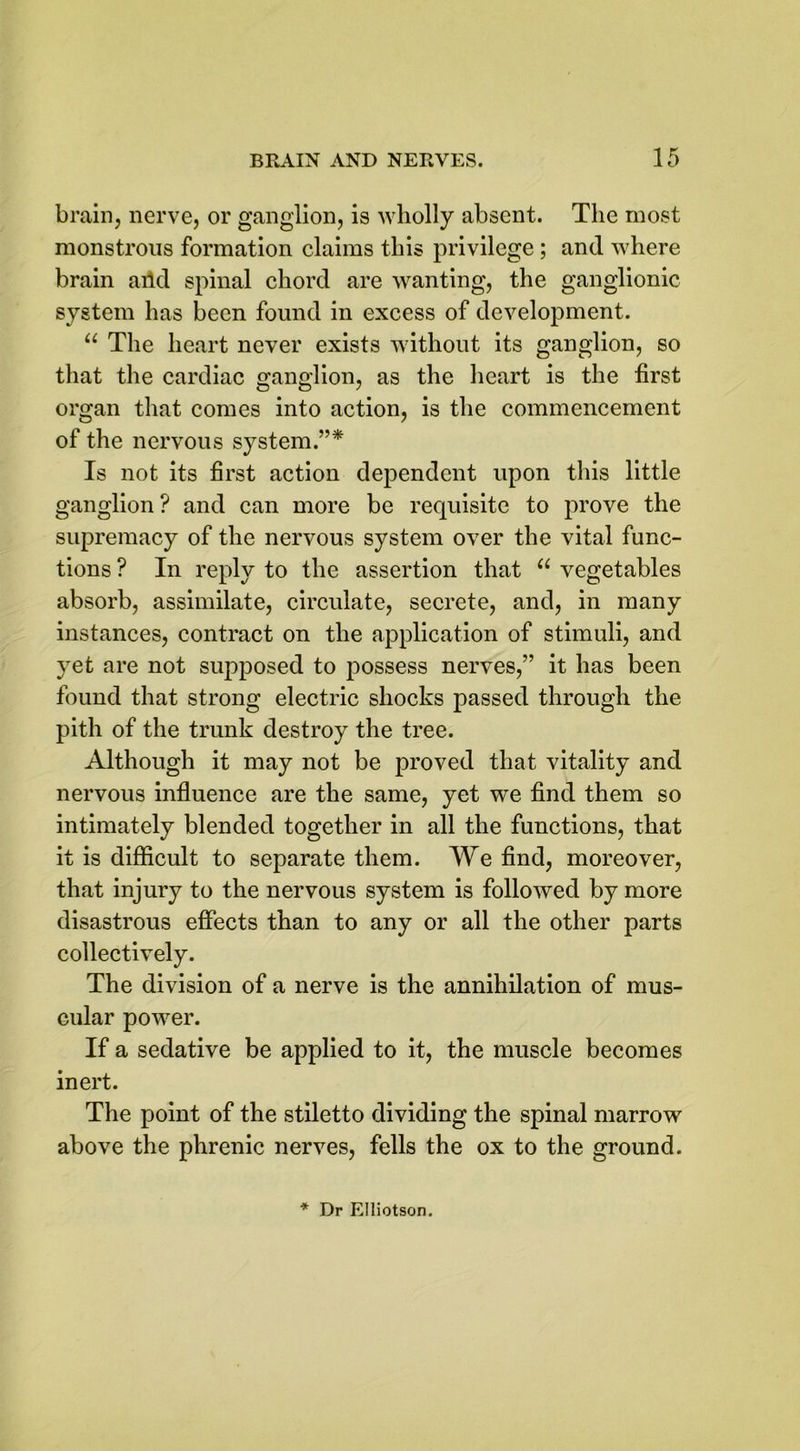 brain, nerve, or ganglion, is wholly absent. The most monstrous formation claims this privilege ; and where brain add spinal chord are wanting, the ganglionic system has been found in excess of development. “ The heart never exists without its ganglion, so that the cardiac ganglion, as the heart is the first organ that comes into action, is the commencement of the nervous system.”* Is not its first action dependent upon this little ganglion ? and can more be requisite to prove the supremacy of the nervous system over the vital func- tions ? In reply to the assertion that “ vegetables absorb, assimilate, circulate, secrete, and, in many instances, contract on the application of stimuli, and yet are not supposed to possess nerves,” it has been found that strong electric shocks passed through the pith of the trunk destroy the tree. Although it may not be proved that vitality and nervous influence are the same, yet we find them so intimately blended together in all the functions, that it is difficult to separate them. We find, moreover, that injury to the nervous system is followed by more disastrous effects than to any or all the other parts collectively. The division of a nerve is the annihilation of mus- cular power. If a sedative be applied to it, the muscle becomes inert. The point of the stiletto dividing the spinal marrow above the phrenic nerves, fells the ox to the ground.