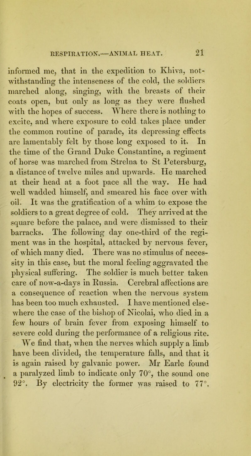 informed me, that in the expedition to Khiva, not- withstanding the intenseness of the cold, the soldiers marched along, singing, with the breasts of their coats open, but only as long as they were flushed with the hopes of success. Where there is nothing to excite, and where exposure to cold takes place under the common routine of parade, its depressing effects are lamentably felt by those long exposed to it. In the time of the Grand Duke Constantine, a regiment of horse was marched from Strelna to St Petersburg, a distance of twelve miles and upwards. He marched at their head at a foot pace all the way. Pie had well wadded himself, and smeared his face over with oil. It was the gratification of a whim to expose the soldiers to a great degree of cold. They arrived at the square before the palace, and were dismissed to their barracks. The following day one-third of the regi- ment was in the hospital, attacked by nervous fever, of which many died. There was no stimulus of neces- sity in this case, but the moral feeling aggravated the physical suffering. The soldier is much better taken care of now-a-days in Russia. Cerebral affections are a consequence of reaction when the nervous system has been too much exhausted. I have mentioned else- where the case of the bishop of Nicolai, who died in a few hours of brain fever from exposing himself to severe cold during the performance of a religious rite. We find that, when the nerves which supply a limb have been divided, the temperature falls, and that it is again raised by galvanic powrer. Mr Earle found a paralyzed limb to indicate only 70°, the sound one 92°. By electricity the former was raised to 77°.