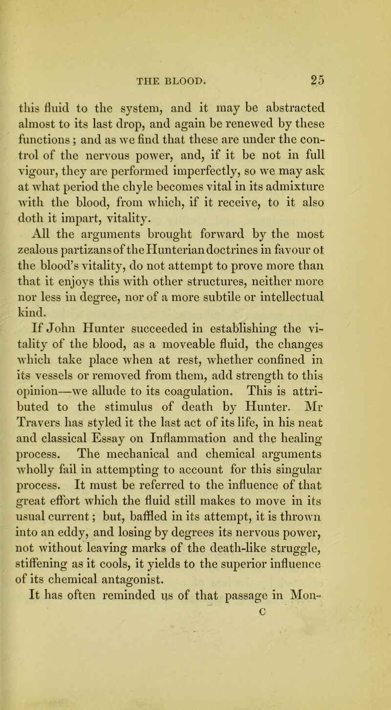 this fluid to the system, and it may be abstracted almost to its last drop, and again be renewed by these functions ; and as we find that these are under the con- trol of the nervous power, and, if it be not in full vigour, they are performed imperfectly, so we may ask at what period the chyle becomes vital in its admixture with the blood, from which, if it receive, to it also doth it impart, vitality. All the arguments brought forward by the most zealous partizansof the Hunterian doctrines in favour ol the blood’s vitality, do not attempt to prove more than that it enjoys this with other structures, neither more nor less in degree, nor of a more subtile or intellectual kind. If John Hunter succeeded in establishing the vi- tality of the blood, as a moveable fluid, the changes which take place when at rest, whether confined in its vessels or removed from them, add strength to this opinion—we allude to its coagulation. This is attri- buted to the stimulus of death by Hunter. Mr Travers has styled it the last act of its life, in his neat and classical Essay on Inflammation and the healing process. The mechanical and chemical arguments wholly fail in attempting to account for this singular process. It must be referred to the influence of that great effort which the fluid still makes to move in its usual current; but, baffled in its attempt, it is thrown into an eddy, and losing by degrees its nervous power, not without leaving marks of the death-like struggle, stiffening as it cools, it yields to the superior influence of its chemical antagonist. It has often reminded us of that passage in Mon- c