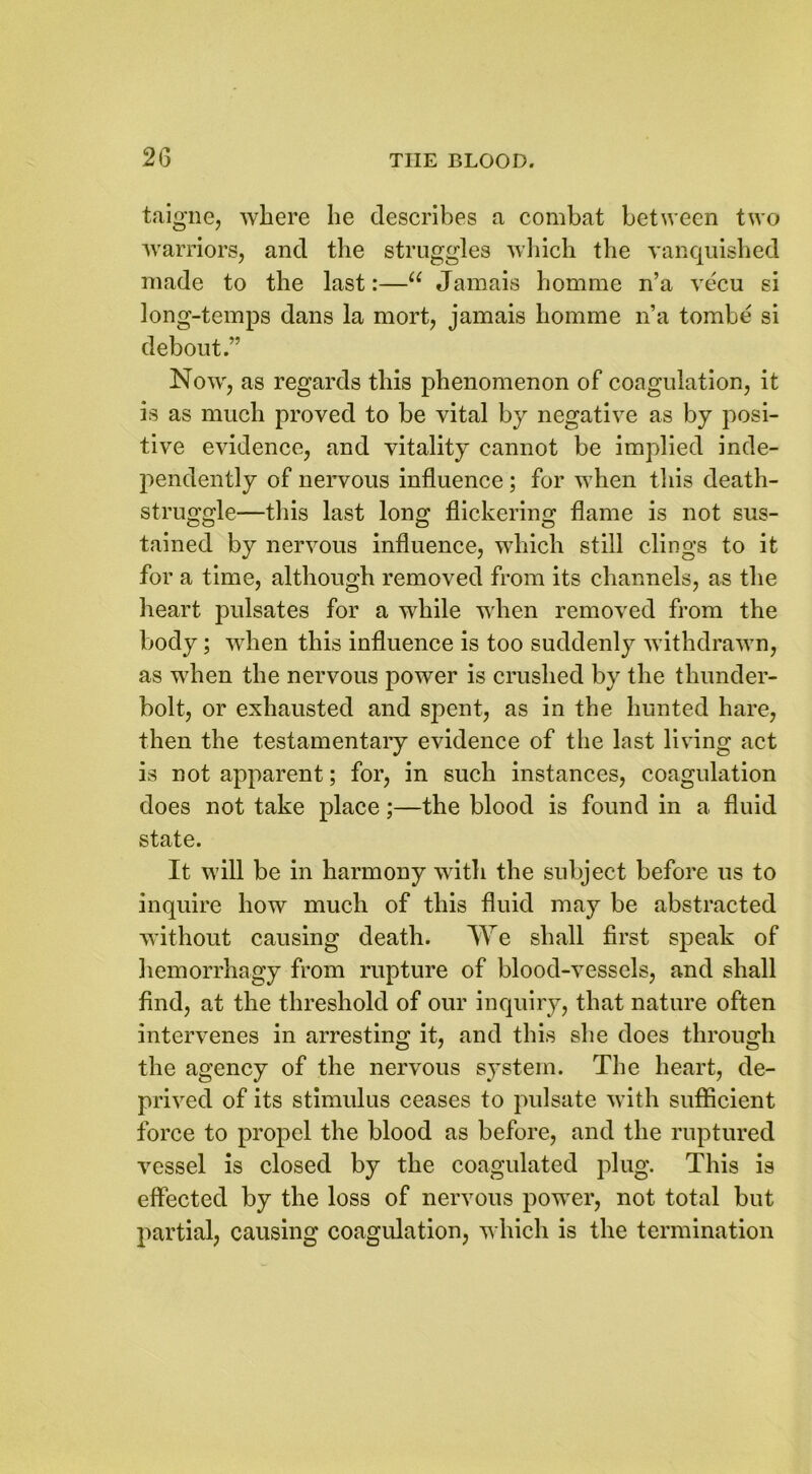 taigne, where he describes a combat between two warriors, and the struggles which the vanquished made to the last:—u Jamais homme n’a vecu si long-temps dans la mort, jamais homme n’a tombe si debout.” Now, as regards this phenomenon of coagulation, it is as much proved to be vital by negative as by posi- tive evidence, and vitality cannot be implied inde- pendently of nervous influence ; for when this death- struggle—this last long flickering flame is not sus- tained by nervous influence, which still clings to it for a time, although removed from its channels, as the heart pulsates for a while when removed from the body; when this influence is too suddenly withdrawn, as when the nervous power is crushed by the thunder- bolt, or exhausted and spent, as in the hunted hare, then the testamentary evidence of the last living act is not apparent; for, in such instances, coagulation does not take place;—the blood is found in a fluid state. It will be in harmony with the subject before us to inquire how much of this fluid may be abstracted without causing death. We shall first speak of hemorrhagy from rupture of blood-vessels, and shall find, at the threshold of our inquiry, that nature often intervenes in arresting it, and this she does through the agency of the nervous system. The heart, de- prived of its stimulus ceases to pulsate with sufficient force to propel the blood as before, and the ruptured vessel is closed by the coagulated plug. This is effected by the loss of nervous power, not total but partial, causing coagulation, which is the termination