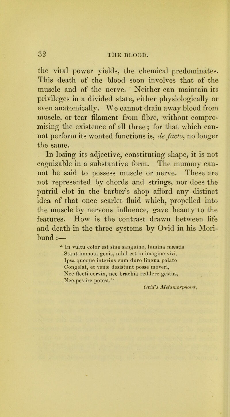 the vital power yields, the chemical predominates. This death of the blood soon involves that of the muscle and of the nerve. Neither can maintain its privileges in a divided state, either physiologically or even anatomically. We cannot drain away blood from muscle, or tear filament from fibre, without compro- mising the existence of all three; for that which can- not perform its wonted functions is, de facto, no longer the same. In losing its adjective, constituting shape, it is not cognizable in a substantive form. The mummy can- not be said to possess muscle or nerve. These are not represented by chords and strings, nor does the putrid clot in the barber’s shop afford any distinct idea of that once scarlet fluid which, propelled into the muscle by nervous influence, gave beauty to the features. How is the contrast drawn between life and death in the three systems by Ovid in his Mori- bund :— “ In vultu color est sine sanguine, lumina maestis Stant immota genis, nihil est in imagine vivi. Ipsa quoque interius cum duro lingua palato Congelat, et venae desistunt posse moveri, Nec flecti cervix, nec brachia reddere gestus, Nec pes ire potest.” Ovid's Metamorphoses.