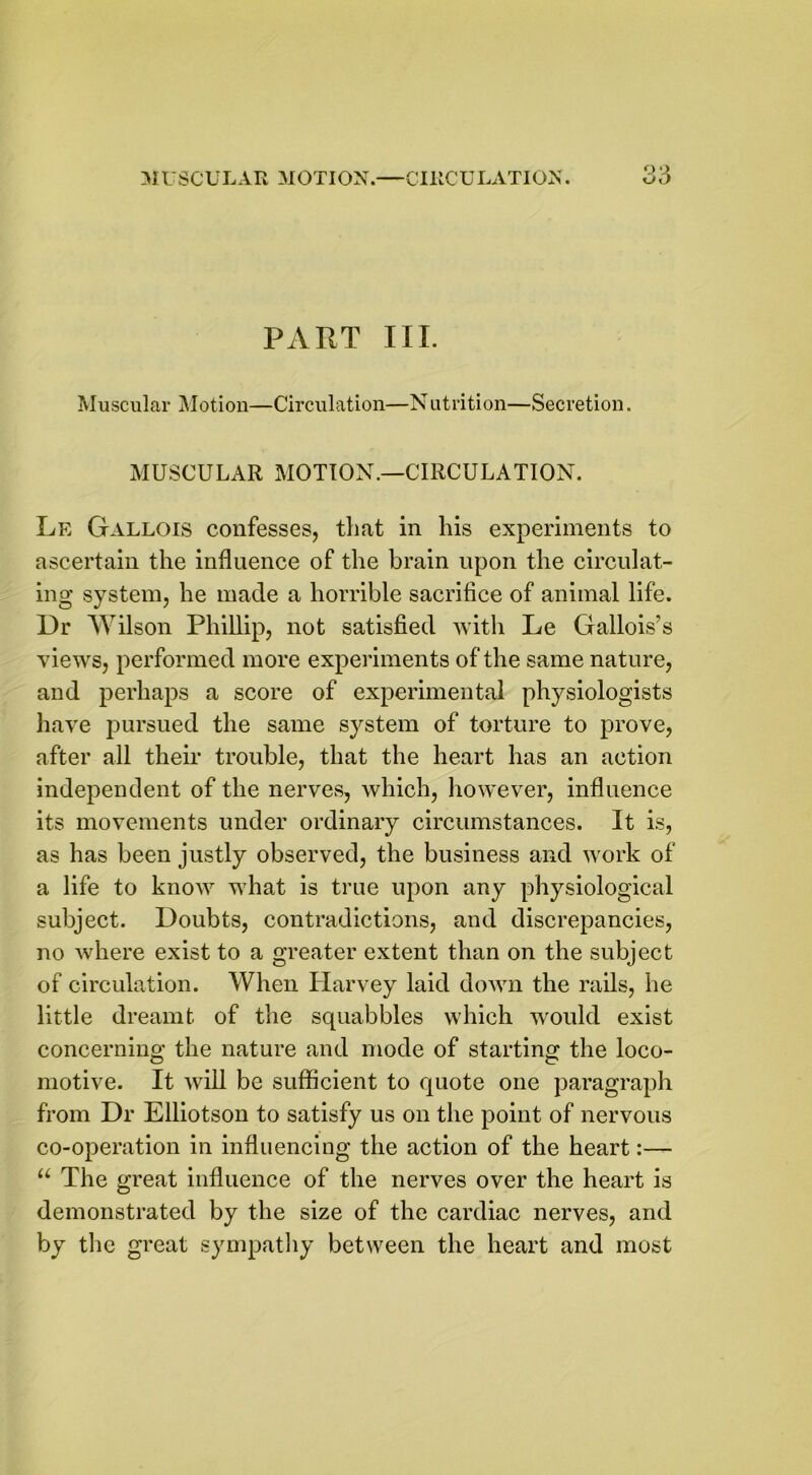 OQ PART III. Muscular Motion—Circulation—Nutrition—Secretion. MUSCULAR MOTION.—CIRCULATION. Le Gallois confesses, that in his experiments to ascertain the influence of the brain upon the circulat- ing system, he made a horrible sacrifice of animal life. Dr Wilson Phillip, not satisfied with Le Gallois’s views, performed more experiments of the same nature, and perhaps a score of experimental physiologists have pursued the same system of torture to prove, after all their trouble, that the heart has an action independent of the nerves, which, however, influence its movements under ordinary circumstances. It is, as has been justly observed, the business and work of a life to know what is true upon any physiological subject. Doubts, contradictions, and discrepancies, no where exist to a greater extent than on the subject of circulation. When Harvey laid down the rails, he little dreamt of the squabbles which would exist concerning the nature and mode of starting the loco- motive. It will be sufficient to quote one paragraph from Dr Elliotson to satisfy us on the point of nervous co-operation in influencing the action of the heart:— “ The great influence of the nerves over the heart is demonstrated by the size of the cardiac nerves, and by the great sympathy between the heart and most