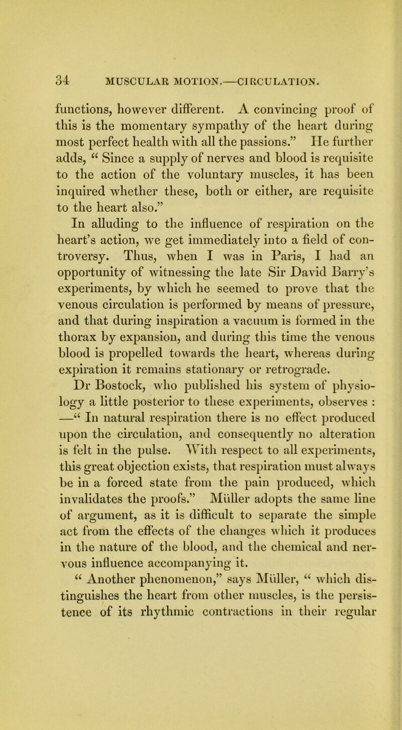 functions, however different. A convincing proof of this is the momentary sympathy of the heart during most perfect health with all the passions.” He further adds, ee Since a supply of nerves and blood is requisite to the action of the voluntary muscles, it has been inquired whether these, both or either, are requisite to the heart also.” In alluding to the influence of respiration on the heart’s action, we get immediately into a field of con- troversy. Thus, when I was in Paris, I had an opportunity of witnessing the late Sir David Barry’s experiments, by which he seemed to prove that the venous circulation is performed by means of pressure, and that during inspiration a vacuum is formed in the thorax by expansion, and during this time the venous blood is propelled towards the heart, whereas during expiration it remains stationary or retrograde. Dr Bostock, who published his system of physio- logy a little posterior to these experiments, observes : —“ In natural respiration there is no effect produced upon the circulation, and consequently no alteration is felt in the pulse. With respect to all experiments, this great objection exists, that respiration must always be in a forced state from the pain produced, which invalidates the proofs.” Muller adopts the same line of argument, as it is difficult to separate the simple act from the effects of the changes which it produces in the nature of the blood, and the chemical and ner- vous influence accompanying it. u Another phenomenon,” says Muller, u which dis- tinguishes the heart from other muscles, is the persis- tence of its rhythmic contractions in their regular