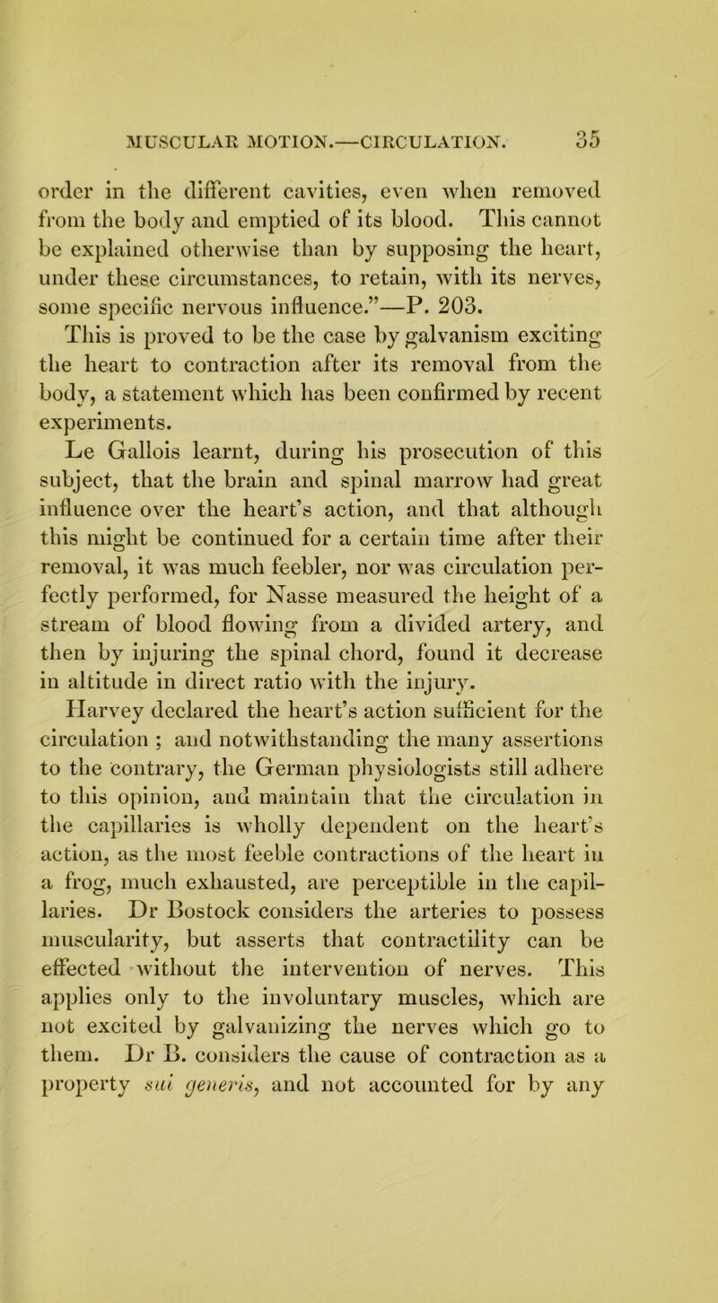 order in the different cavities, even when removed from the body and emptied of its blood. This cannot be explained otherwise than by supposing the heart, under these circumstances, to retain, with its nerves, some specific nervous influence.”—P. 203. This is proved to be the case by galvanism exciting the heart to contraction after its removal from the body, a statement which has been confirmed by recent experiments. Le Gallois learnt, during his prosecution of this subject, that the brain and spinal marrow had great influence over the heart’s action, and that although this might be continued for a certain time after their removal, it was much feebler, nor was circulation per- fectly performed, for Nasse measured the height of a stream of blood flowing from a divided artery, and then by injuring the spinal chord, found it decrease in altitude in direct ratio with the injury. Harvey declared the heart’s action sufficient for the circulation ; and notwithstanding the many assertions to the contrary, the German physiologists still adhere to this opinion, and maintain that the circulation in the capillaries is wholly dependent on the heart’s action, as the most feeble contractions of the heart in a frog, much exhausted, are perceptible in the capil- laries. Dr Bostock considers the arteries to possess muscularity, but asserts that contractility can be effected without the intervention of nerves. This applies only to the involuntary muscles, which are not excited by galvanizing the nerves which go to them. Dr B. considers the cause of contraction as a property sal generis, and not accounted for by any