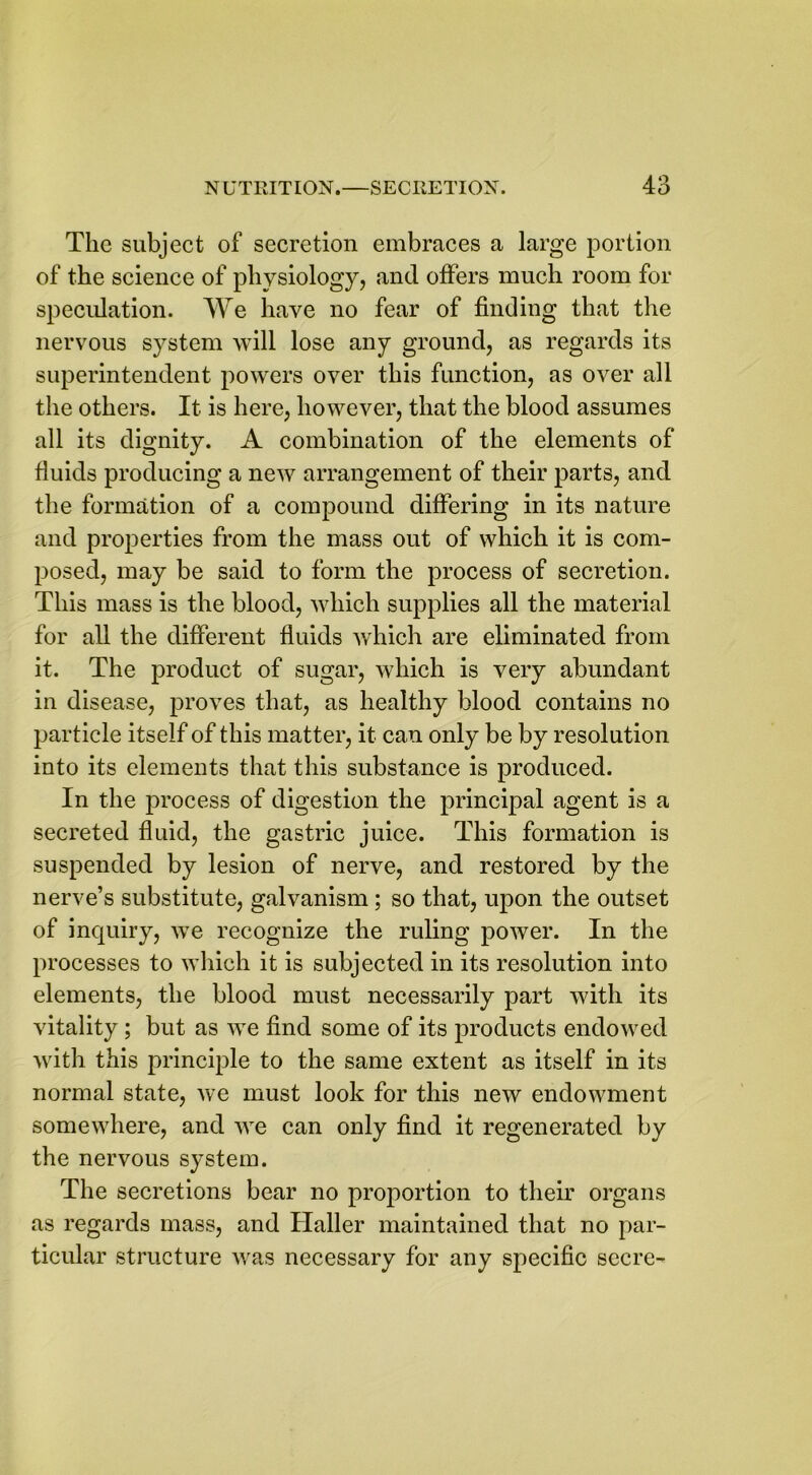 The subject of secretion embraces a large portion of the science of physiology, and offers much room for speculation. We have no fear of finding that the nervous system will lose any ground, as regards its superintendent powers over this function, as over all the others. It is here, however, that the blood assumes all its dignity. A combination of the elements of fluids producing a new arrangement of their parts, and the formation of a compound differing in its nature and properties from the mass out of which it is com- posed, may be said to form the process of secretion. This mass is the blood, which supplies all the material for all the different fluids which are eliminated from it. The product of sugar, which is very abundant in disease, proves that, as healthy blood contains no particle itself of this matter, it can only be by resolution into its elements that this substance is produced. In the process of digestion the principal agent is a secreted fluid, the gastric juice. This formation is suspended by lesion of nerve, and restored by the nerve’s substitute, galvanism ; so that, upon the outset of inquiry, we recognize the ruling power. In the processes to which it is subjected in its resolution into elements, the blood must necessarily part with its vitality ; but as we find some of its products endowed with this principle to the same extent as itself in its normal state, we must look for this new endowment somewhere, and we can only find it regenerated by the nervous system. The secretions bear no proportion to their organs as regards mass, and Haller maintained that no par- ticular structure was necessary for any specific secre-