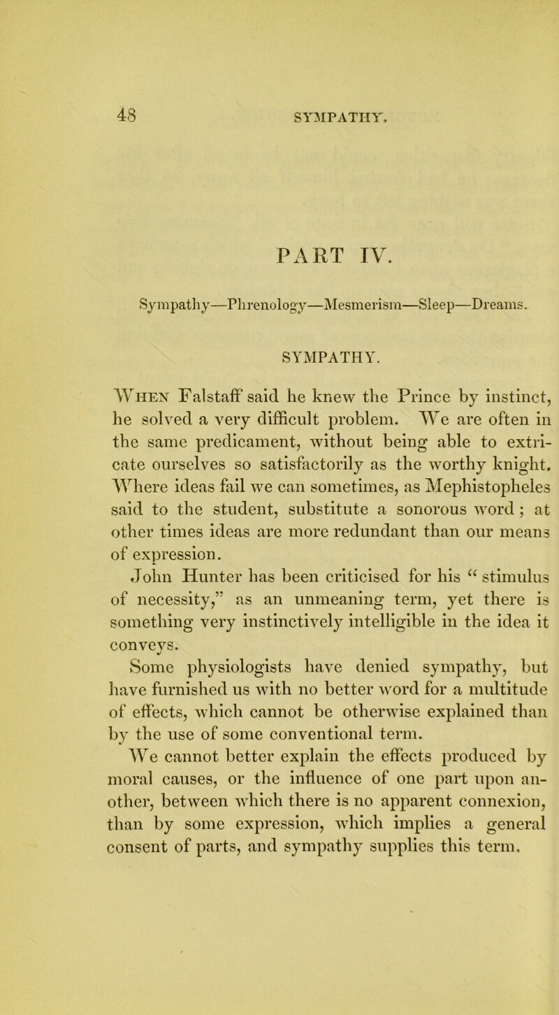 PART IV. Sympathy—Phrenology—Mesmerism—Sleep—Dreams. SYMPATHY. When Falstaff said he knew the Prince by instinct, he solved a very difficult problem. We are often in the same predicament, without being able to extri- cate ourselves so satisfactorily as the worthy knight. Where ideas fail we can sometimes, as Mephistopheles said to the student, substitute a sonorous word; at other times ideas are more redundant than our means of expression. John Hunter has been criticised for his u stimulus of necessity,” as an unmeaning term, yet there is something very instinctively intelligible in the idea it conveys. Some physiologists have denied sympathy, but have furnished us with no better word for a multitude of effects, which cannot be otherwise explained than by the use of some conventional term. We cannot better explain the effects produced by moral causes, or the influence of one part upon an- other, between which there is no apparent connexion, than by some expression, which implies a general consent of parts, and sympathy supplies this term.