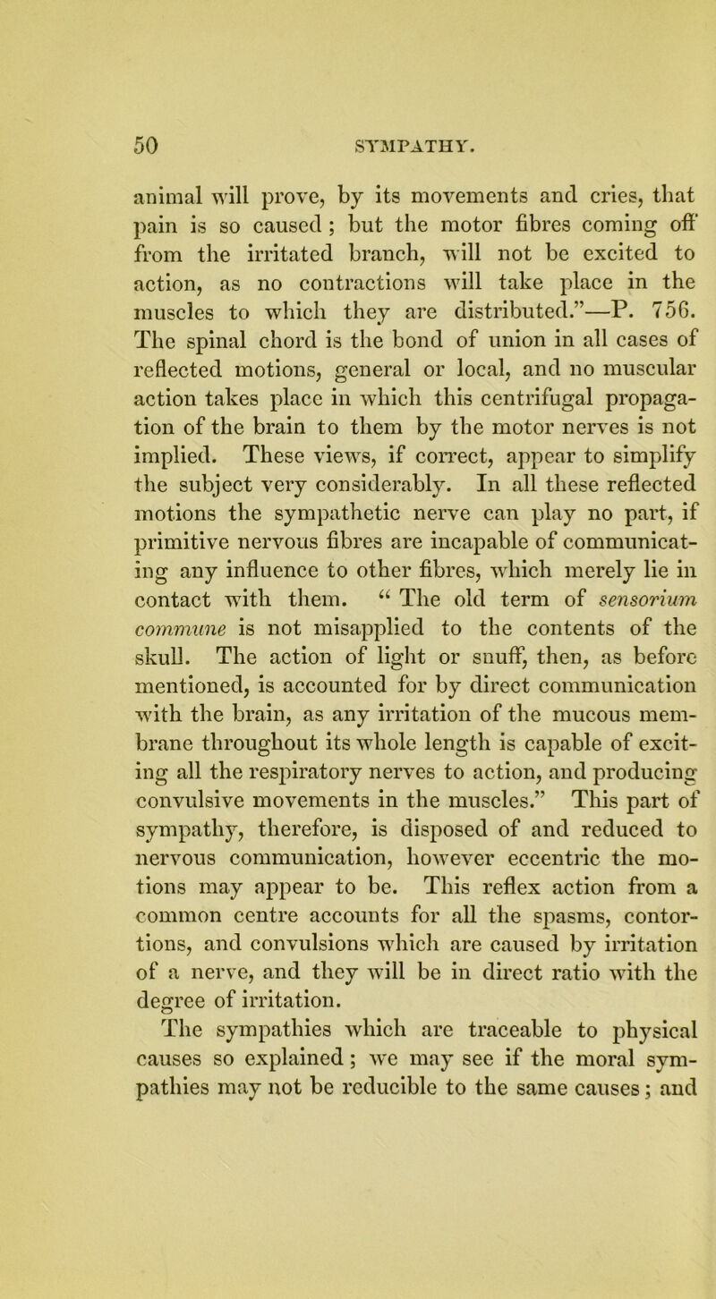 animal will prove, by its movements and cries, that pain is so caused ; but the motor fibres coming off’ from the irritated branch, will not be excited to action, as no contractions will take place in the muscles to which they are distributed.”—P. 756. The spinal chord is the bond of union in all cases of reflected motions, general or local, and no muscular action takes place in which this centrifugal propaga- tion of the brain to them by the motor nerves is not implied. These views, if correct, appear to simplify the subject very considerably. In all these reflected motions the sympathetic nerve can play no part, if primitive nervous fibres are incapable of communicat- ing any influence to other fibres, which merely lie in contact with them. u The old term of sensorium commune is not misapplied to the contents of the skull. The action of light or snuff, then, as before mentioned, is accounted for by direct communication with the brain, as any irritation of the mucous mem- brane throughout its whole length is capable of excit- ing all the respiratory nerves to action, and producing convulsive movements in the muscles.” This part of sympathy, therefore, is disposed of and reduced to nervous communication, however eccentric the mo- tions may appear to be. This reflex action from a common centre accounts for all the spasms, contor- tions, and convulsions which are caused by irritation of a nerve, and they will be in direct ratio with the degree of irritation. The sympathies which are traceable to physical causes so explained; we may see if the moral sym- pathies may not be reducible to the same causes; and