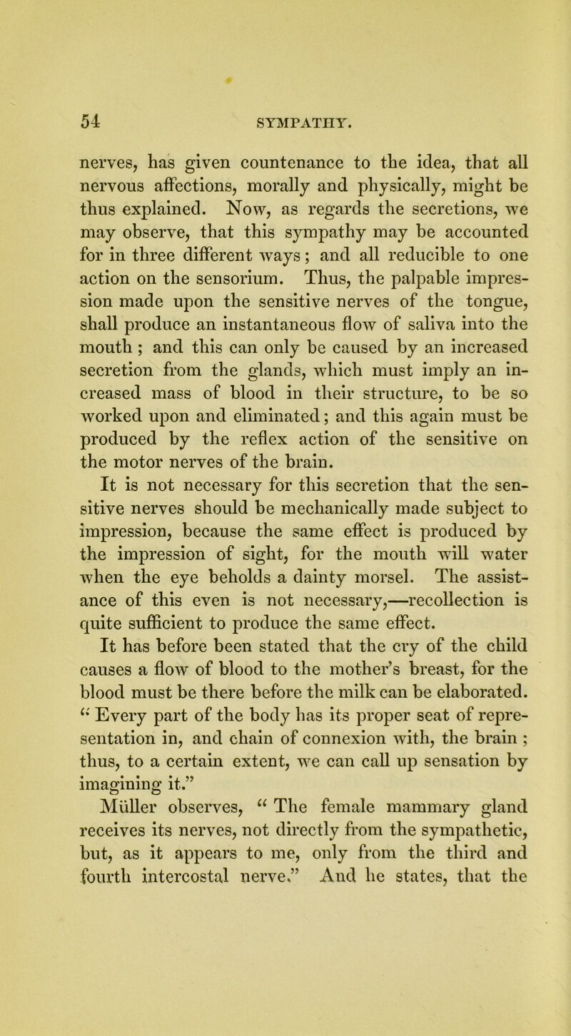 nerves, has given countenance to the idea, that all nervous affections, morally and physically, might be thus explained. Now, as regards the secretions, we may observe, that this sympathy may be accounted for in three different ways; and all reducible to one action on the sensorium. Thus, the palpable impres- sion made upon the sensitive nerves of the tongue, shall produce an instantaneous flow of saliva into the mouth ; and this can only be caused by an increased secretion from the glands, which must imply an in- creased mass of blood in their structure, to be so worked upon and eliminated; and this again must be produced by the reflex action of the sensitive on the motor nerves of the brain. It is not necessary for this secretion that the sen- sitive nerves should be mechanically made subject to impression, because the same effect is produced by the impression of sight, for the mouth will water when the eye beholds a dainty morsel. The assist- ance of this even is not necessary,—recollection is quite sufficient to produce the same effect. It has before been stated that the cry of the child causes a flow of blood to the mother’s breast, for the blood must be there before the milk can be elaborated. (i Every part of the body has its proper seat of repre- sentation in, and chain of connexion with, the brain ; thus, to a certain extent, we can call up sensation by imagining it.” Muller observes, “ The female mammary gland receives its nerves, not directly from the sympathetic, but, as it appears to me, only from the third and fourth intercostal nerve ” And he states, that the