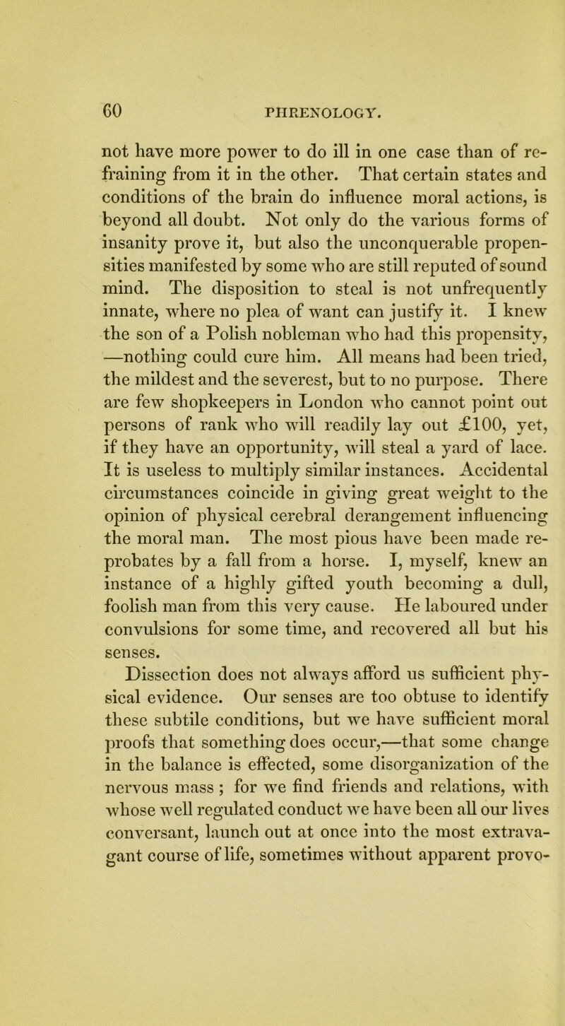 not have more power to do ill in one case than of re- fraining from it in the other. That certain states and conditions of the brain do influence moral actions, is beyond all doubt. Not only do the various forms of insanity prove it, but also the unconquerable propen- sities manifested by some who are still reputed of sound mind. The disposition to steal is not unfrequently innate, where no plea of want can justify it. I knew the son of a Polish nobleman who had this propensity, —nothing could cure him. All means had been tried, the mildest and the severest, but to no purpose. There are few shopkeepers in London who cannot point out persons of rank who will readily lay out £100, yet, if they have an opportunity, will steal a yard of lace. It is useless to multiply similar instances. Accidental circumstances coincide in giving great weight to the opinion of physical cerebral derangement influencing the moral man. The most pious have been made re- probates by a fall from a horse. I, myself, knew an instance of a highly gifted youth becoming a dull, foolish man from this very cause. He laboured under convulsions for some time, and recovered all but his senses. Dissection does not always afford us sufficient phy- sical evidence. Our senses are too obtuse to identify these subtile conditions, but we have sufficient moral proofs that something does occur,—that some change in the balance is effected, some disorganization of the nervous mass ; for we find friends and relations, with whose well regulated conduct we have been all our lives conversant, launch out at once into the most extrava- gant course of life, sometimes without apparent provo-