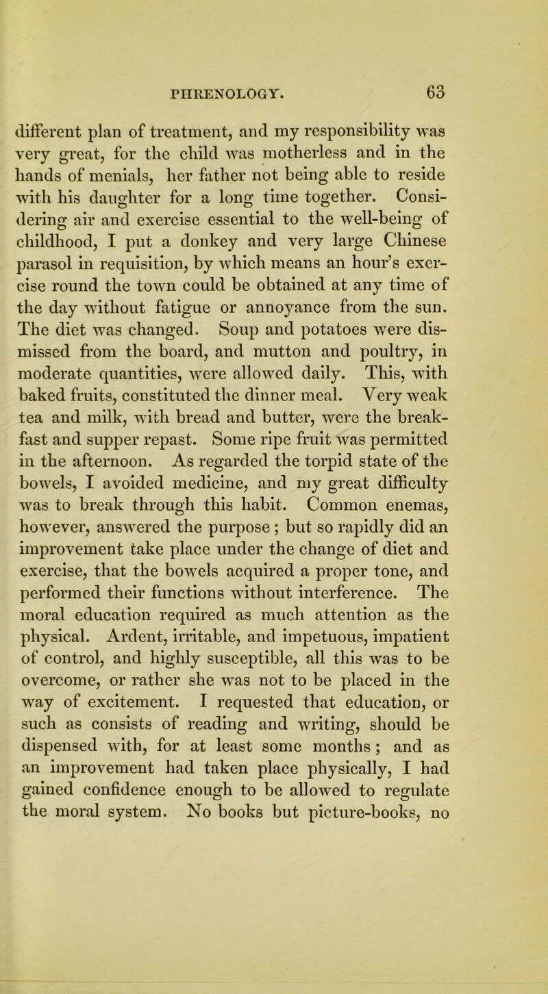 different plan of treatment, and my responsibility was very great, for the child was motherless and in the hands of menials, her father not being able to reside with his daughter for a long time together. Consi- dering air and exercise essential to the wrell-being of childhood, I put a donkey and very large Chinese parasol in requisition, by which means an hour’s exer- cise round the town could be obtained at any time of the day without fatigue or annoyance from the sun. The diet was changed. Soup and potatoes were dis- missed from the board, and mutton and poultry, in moderate quantities, were allowed daily. This, with baked fruits, constituted the dinner meal. Very weak tea and milk, with bread and butter, were the break- fast and supper repast. Some ripe fruit was permitted in the afternoon. As regarded the torpid state of the bowels, I avoided medicine, and my great difficulty was to break through this habit. Common enemas, however, answered the purpose ; but so rapidly did an improvement take place under the change of diet and exercise, that the bowels acquired a proper tone, and performed their functions without interference. The moral education required as much attention as the physical. Ardent, irritable, and impetuous, impatient of control, and highly susceptible, all this was to be overcome, or rather she was not to be placed in the way of excitement. I requested that education, or such as consists of reading and writing, should be dispensed with, for at least some months ; and as an improvement had taken place physically, I had gained confidence enough to be allowed to regulate the moral system. No books but picture-books, no