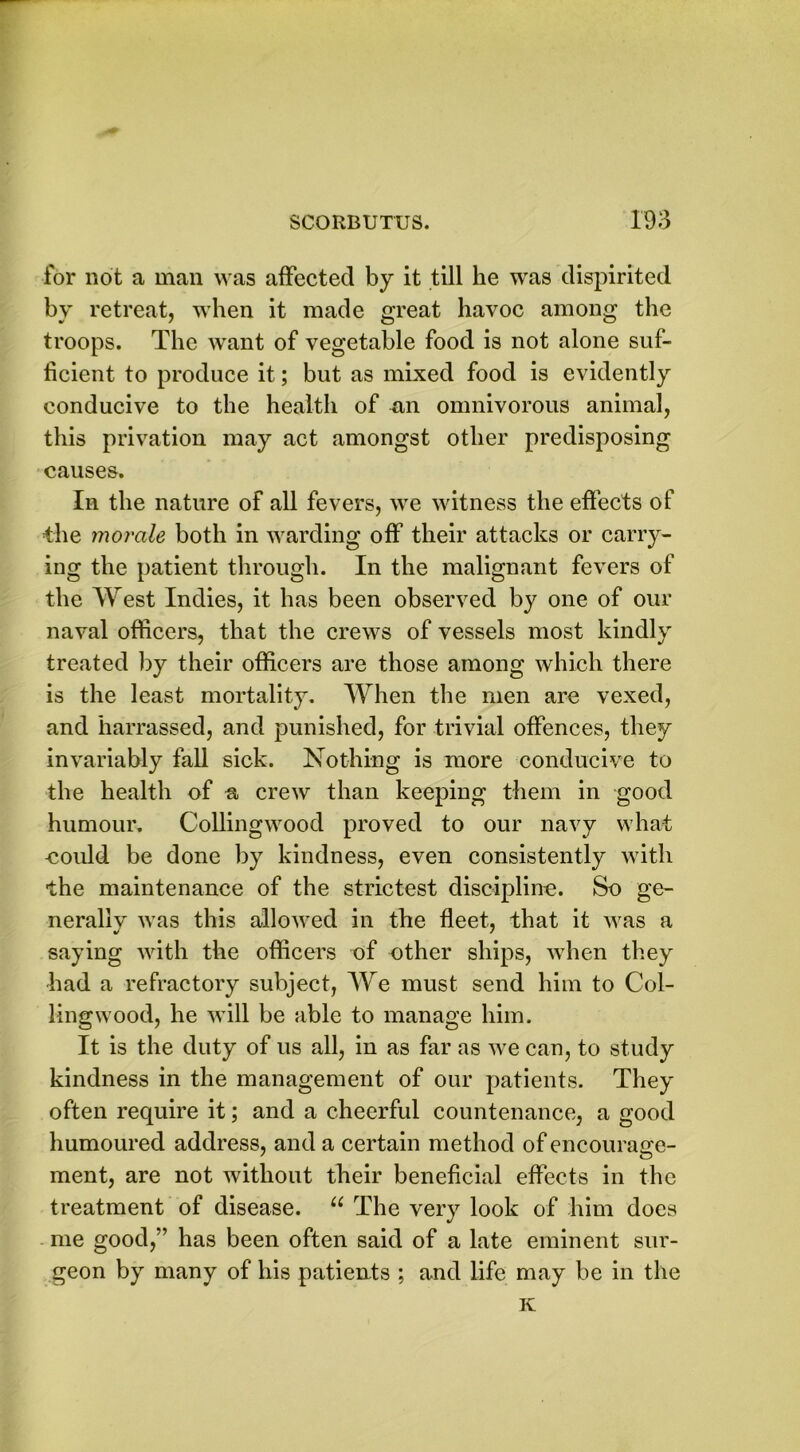 for not a man was affected by it till he was dispirited by retreat, when it made great havoc among the troops. The want of vegetable food is not alone suf- ficient to produce it; but as mixed food is evidently conducive to the health of an omnivorous animal, this privation may act amongst other predisposing causes. In the nature of all fevers, we witness the effects of the morale both in warding off their attacks or carry- ing the patient through. In the malignant fevers of the West Indies, it has been observed by one of our naval officers, that the crews of vessels most kindly treated by their officers are those among which there is the least mortality. When the men are vexed, and harrassed, and punished, for trivial offences, they invariably fall sick. Nothing is more conducive to the health of a crew than keeping them in good humour. Collingwood proved to our navy what could be done by kindness, even consistently with the maintenance of the strictest discipline. So ge- nerally was this allowed in the fleet, that it was a saying with the officers of other ships, when they had a refractory subject, We must send him to Col- lingwood, he will be able to manage him. It is the duty of us all, in as far as we can, to study kindness in the management of our patients. They often require it; and a cheerful countenance, a good humoured address, and a certain method of encourage- ment, are not without their beneficial effects in the treatment of disease. u The very look of him does me good,” has been often said of a late eminent sur- geon by many of his patients ; and life may be in the K