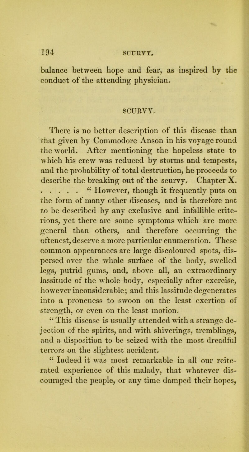 balance between hope and fear, as inspired by the conduct of the attending physician. SCURVY. There is no better description of this disease than that given by Commodore Anson in his voyage round the world. After mentioning the hopeless state to which his crew was reduced by storms and tempests, and the probability of total destruction, he proceeds to describe the breaking out of the scurvy. Chapter X. “ However, though it frequently puts on the form of many other diseases, and is therefore not to be described by any exclusive and infallible crite- rions, yet there are some symptoms which are more general than others, and therefore occurring the oftenest, deserve a more particular enumeration. These common appearances are large discoloured spots, dis- persed over the whole surface of the body, swelled legs, putrid gums, and, above all, an extraordinary lassitude of the whole body, especially after exercise, however inconsiderable; and this lassitude degenerates into a proneness to swoon on the least exertion of strength, or even on the least motion. u This disease is usually attended with a strange de- jection of the spirits, and with sliiverings, tremblings, and a disposition to be seized with the most dreadful terrors on the slightest accident. u Indeed it was most remarkable in all our reite- rated experience of this malady, that whatever dis- couraged the people, or any time damped their hopes,