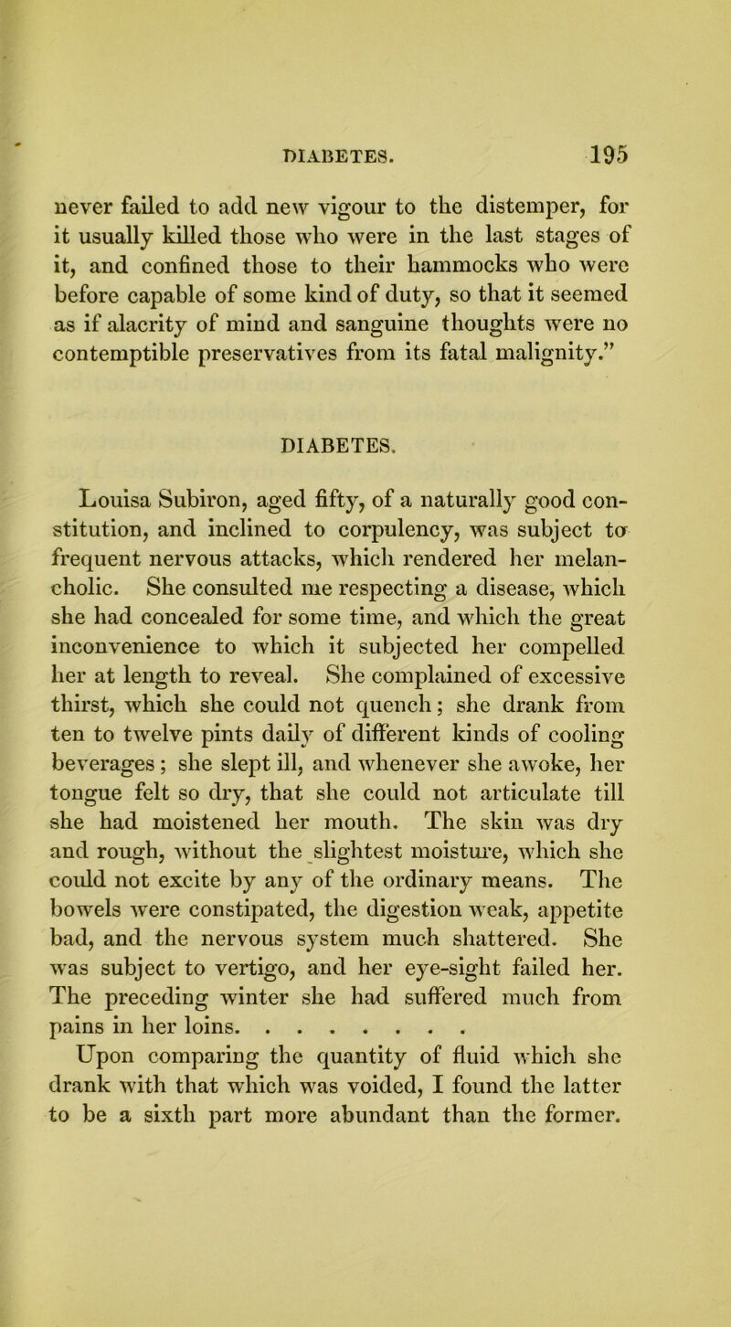 never failed to add new vigour to the distemper, for it usually killed those who were in the last stages of it, and confined those to their hammocks who were before capable of some kind of duty, so that it seemed as if alacrity of mind and sanguine thoughts were no contemptible preservatives from its fatal malignity.” DIABETES. Louisa Subiron, aged fifty, of a naturally good con- stitution, and inclined to corpulency, was subject tor frequent nervous attacks, which rendered her melan- cholic. She consulted me respecting a disease, which she had concealed for some time, and which the great inconvenience to which it subjected her compelled her at length to reveal. She complained of excessive thirst, which she could not quench; she drank from ten to twelve pints daily of different kinds of cooling beverages ; she slept ill, and whenever she awoke, her tongue felt so dry, that she could not articulate till she had moistened her mouth. The skin was dry and rough, Avithout the slightest moisture, which she could not excite by any of the ordinary means. The bow'els were constipated, the digestion weak, appetite bad, and the nervous system much shattered. She was subject to vertigo, and her eye-sight failed her. The preceding winter she had suffered much from pains in her loins Upon comparing the quantity of fluid which she drank with that which was voided, I found the latter to be a sixth part more abundant than the former.