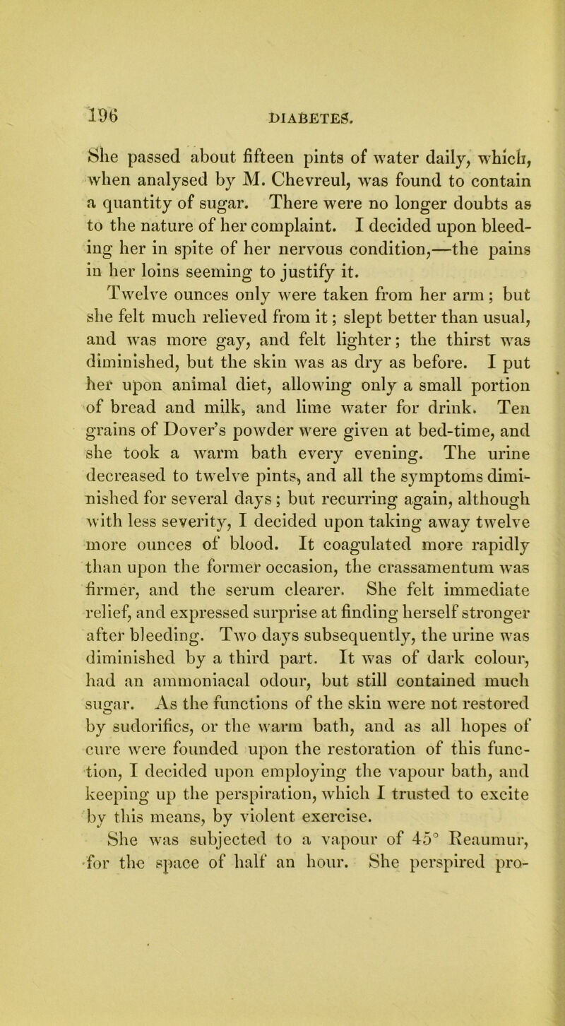 She passed about fifteen pints of water daily, which, when analysed by M. Chevreul, was found to contain a quantity of sugar. There were no longer doubts as to the nature of her complaint. I decided upon bleed- ing her in spite of her nervous condition,—the pains in her loins seeming to justify it. Twelve ounces only were taken from her arm; but she felt much relieved from it; slept better than usual, and was more gay, and felt lighter; the thirst was diminished, but the skin was as dry as before. I put her upon animal diet, allowing only a small portion of bread and milk, and lime water for drink. Ten grains of Dover’s powder were given at bed-time, and she took a warm bath every evening. The urine decreased to twelve pints, and all the symptoms dimi- nished for several days ; but recurring again, although with less severity, I decided upon taking away twelve more ounces of blood. It coagulated more rapidly than upon the former occasion, the crassamentum was firmer, and the serum clearer. She felt immediate relief, and expressed surprise at finding herself stronger after bleeding. Two days subsequently, the urine was diminished by a third part. It was of dark colour, had an ammoniacal odour, but still contained much suscar. As the functions of the skin were not restored by sudorifics, or the warm bath, and as all hopes of cure were founded upon the restoration of this func- tion, I decided upon employing the vapour bath, and keeping up the perspiration, which I trusted to excite by this means, by violent exercise. She was subjected to a vapour of 45° Reaumur, for the space of half an hour. She perspired pro-
