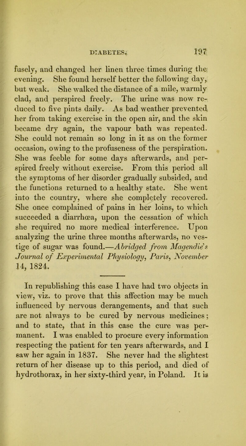 fusely, and changed her linen three times during the evening. She found herself better the following day, but weak. She walked the distance of a mile, warmly clad, and perspired freely. The urine was now re- duced to five pints daily. As bad weather prevented her from taking exercise in the open air, and the skin became dry again, the vapour bath was repeated. She could not remain so long in it as on the former occasion, owing to the profuseness of the perspiration. She was feeble for some days afterwards, and per- spired freely without exercise. From this period all the symptoms of her disorder gradually subsided, and the functions returned to a healthy state. She went into the country, where she completely recovered. She once complained of pains in her loins, to which succeeded a diarrhoea, upon the cessation of which she required no more medical interference. Upon analyzing the urine three months afterwards, no ves- tige of sugar wTas found.—Abridged from Magendids Journal of Experimental Physiology, Paris, November H, 1824. In republishing this case I have had two objects in view, viz. to prove that this affection may be much influenced by nervous derangements, and that such are not always to be cured by nervous medicines; and to state, that in this case the cure was per- manent. I was enabled to procure every information respecting the patient for ten years afterwards, and I saw her again in 1837. She never had the slightest return of her disease up to this period, and died of hydrothorax, in her sixty-third year, in Poland. It is
