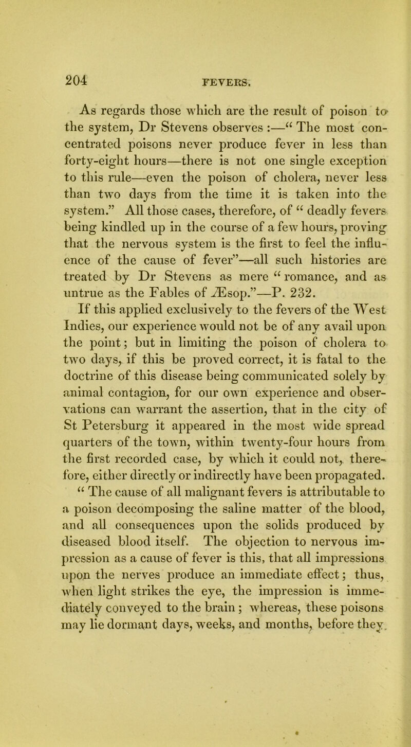 As regards those which are the result of poison to* the system, Dr Stevens observes :—“ The most con- centrated poisons never produce fever in less than forty-eight hours—there is not one single exception to this rule—even the poison of cholera, never less than two days from the time it is taken into the system.” All those cases, therefore, of “ deadly fevers being kindled up in the course of a few hours, proving that the nervous system is the first to feel the influ- ence of the cause of fever”—all such histories are treated by Dr Stevens as mere u romance, and as untrue as the Fables of ALsop.”—P. 232. If this applied exclusively to the fevers of the West Indies, our experience would not be of any avail upon the point; but in limiting the poison of cholera to two days,, if this be proved correct, it is fatal to the doctrine of this disease being communicated solely by animal contagion, for our own experience and obser- vations can warrant the assertion, that in the city of St Petersburg it appeared in the most wide spread quarters of the town, within twenty-four hours from the first recorded case, by which it could not,, there- fore, either directly or indirectly have been propagated. “ The cause of all malignant fevers is attributable to a poison decomposing the saline matter of the blood, and all consequences upon the solids produced by diseased blood itself. The objection to nervous im- pression as a cause of fever is this, that all impressions upon the nerves produce an immediate effect; thus, when light strikes the eye, the impression is imme- diately conveyed to the brain; whereas, these poisons may lie dormant days, weeks, and months, before they