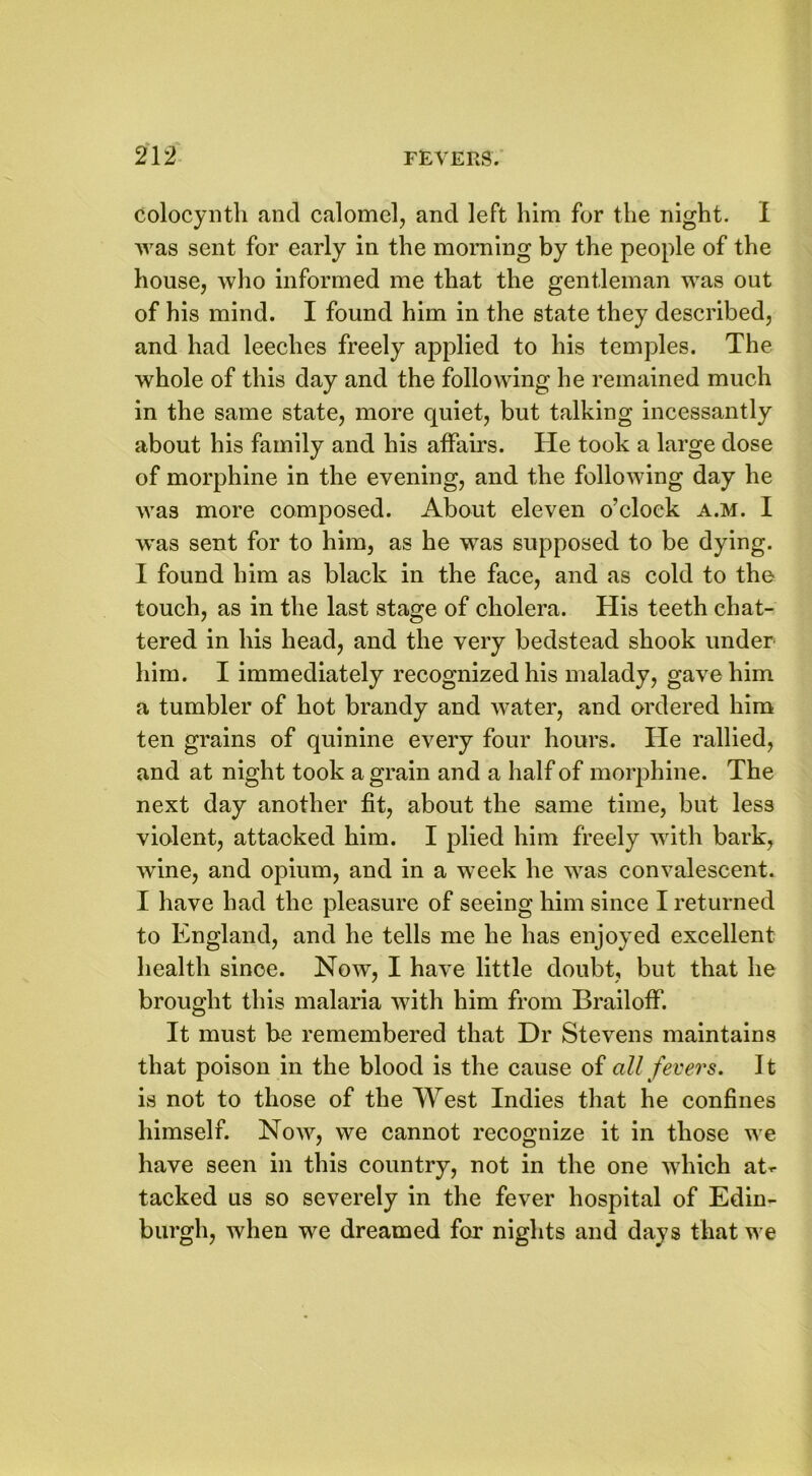 Colocynth and calomel, and left him for the night. I was sent for early in the morning by the people of the house, who informed me that the gentleman was out of his mind. I found him in the state they described, and had leeches freely applied to his temples. The whole of this day and the following he remained much in the same state, more quiet, but talking incessantly about his family and his affairs. He took a large dose of morphine in the evening, and the following day he was more composed. About eleven o’clock a.m. I was sent for to him, as he was supposed to be dying. I found him as black in the face, and as cold to the touch, as in the last stage of cholera. His teeth chat- tered in his head, and the very bedstead shook under him. I immediately recognized his malady, gave him a tumbler of hot brandy and water, and ordered him ten grains of quinine every four hours. He rallied, and at night took a grain and a half of morphine. The next day another fit, about the same time, but less violent, attacked him. I plied him freely with bark, wine, and opium, and in a week he was convalescent. I have had the pleasure of seeing him since I returned to England, and he tells me he has enjoyed excellent health since. Now, I have little doubt, but that lie brought this malaria with him from Brailoff. It must be remembered that Dr Stevens maintains that poison in the blood is the cause of all fevers. It is not to those of the West Indies that he confines himself. Now, we cannot recognize it in those we have seen in this country, not in the one which at- tacked us so severely in the fever hospital of Edin- burgh, when we dreamed for nights and days that we