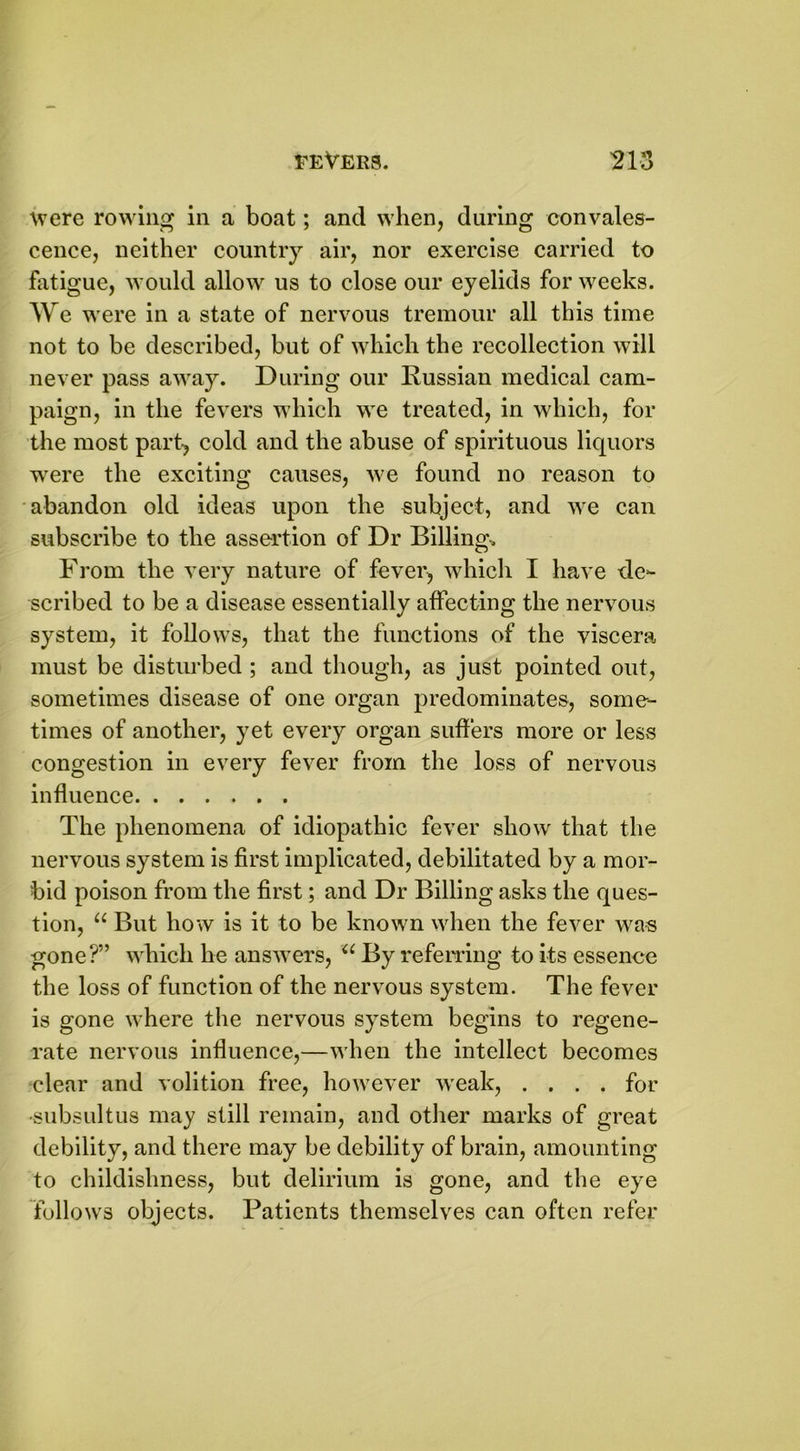 were rowing in a boat; and when, during convales- cence, neither country air, nor exercise carried to fatigue, would allow us to close our eyelids for weeks. We were in a state of nervous tremour all this time not to be described, but of which the recollection will never pass away. During our Russian medical cam- paign, in the fevers which we treated, in which, for the most part-, cold and the abuse of spirituous liquors were the exciting causes, we found no reason to abandon old ideas upon the subject, and we can subscribe to the assertion of Dr Billing. From the very nature of fever, which I have de- scribed to be a disease essentially affecting the nervous system, it follows, that the functions of the viscera must be disturbed ; and though, as just pointed out, sometimes disease of one organ predominates, some- times of another, yet every organ suffers more or less congestion in every fever from the loss of nervous influence The phenomena of idiopathic fever show that the nervous system is first implicated, debilitated by a mor- bid poison from the first; and Dr Billing asks the ques- tion, “ But how is it to be known when the fever was gone?” which he answers, u By referring to its essence the loss of function of the nervous system. The fever is gone where the nervous system begins to regene- rate nervous influence,—when the intellect becomes clear and volition free, however wreak, .... for •subsuitus may still remain, and other marks of great debility, and there may be debility of brain, amounting to childishness, but delirium is gone, and the eye follows objects. Patients themselves can often refer