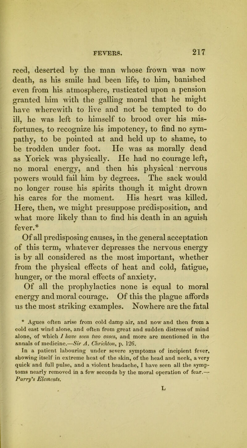 reed, deserted by the man whose frown was now death, as his smile had been life, to him, banished even from his atmosphere, rusticated upon a pension granted him with the galling moral that he might have wherewith to live and not be tempted to do ill, he was left to himself to brood over his mis- fortunes, to recognize his impotency, to find no sym- pathy, to be pointed at and held up to shame, to be trodden under foot. He was as morally dead as Yorick was physically. He had no courage left, no moral energy, and then his physical nervous powers would fail him by degrees. The sack would no longer rouse his spirits though it might drown his cares for the moment. His heart was killed. Here, then, wTe might presuppose predisposition, and what more likely than to find his death in an aguish fever.* Of all predisposing causes, in the general acceptation of this term, whatever depresses the nervous energy is by all considered as the most important, whether from the physical effects of heat and cold, fatigue, hunger, or the moral effects of anxiety. Of all the prophylactics none is equal to moral energy and moral courage. Of this the plague affords us the most striking examples. Nowhere are the fatal * Agues often arise from cold damp air, and now and then from a cold east wind alone, and often from great and sudden distress of mind alone, of which 1 have seen tivo cases, and more are mentioned in the annals of medicine.—Sir A. Chricliton, p. 126. In a patient labouring under severe symptoms of incipient fever, showing itself in extreme heat of the skin, of the head and neck, a very quick and full pulse, and a violent headache, I have seen all the symp- toms nearly removed in a few seconds by the moral operation of fear.— Parry's Elements. L