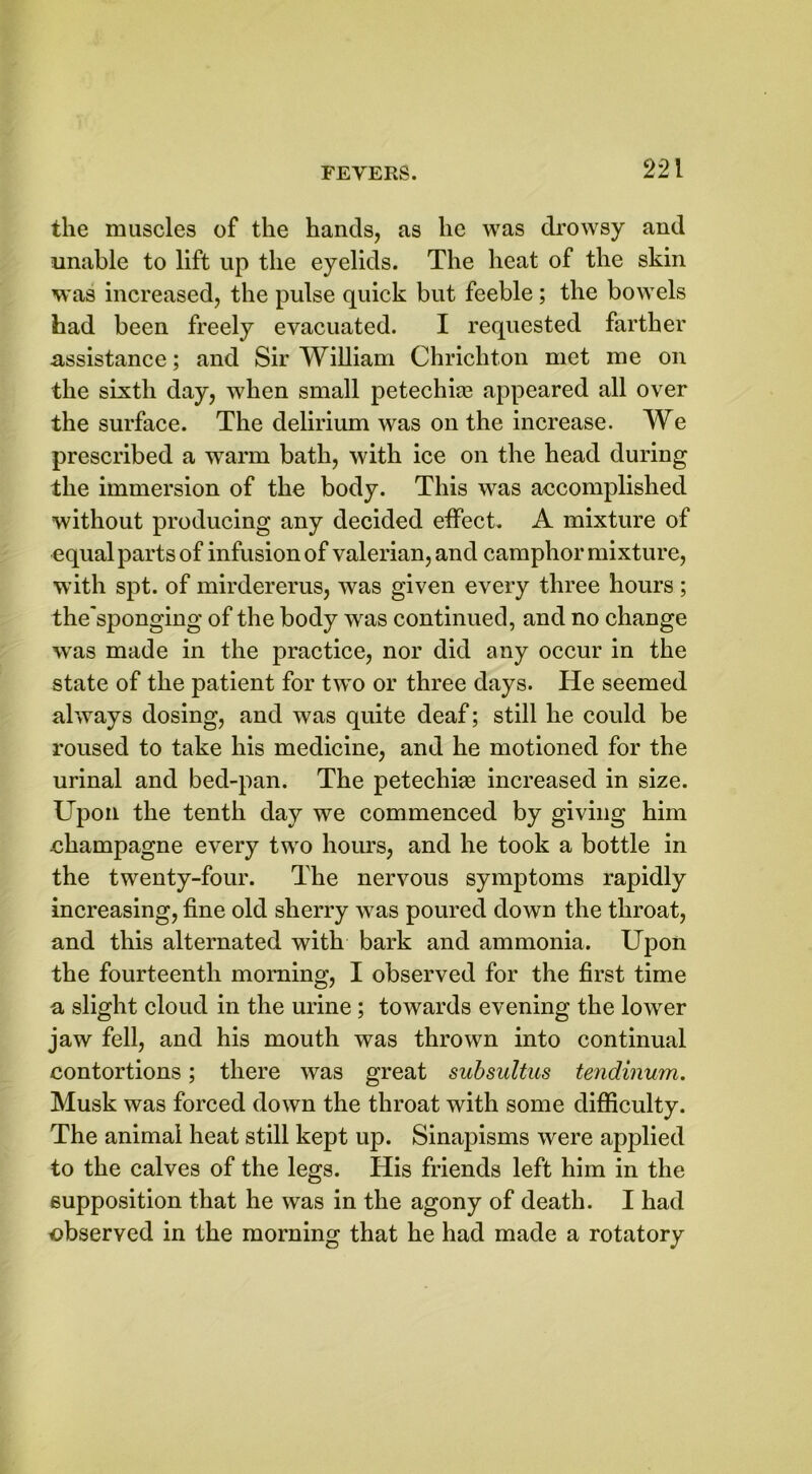 the muscles of the hands, as lie was drowsy and unable to lift up the eyelids. The heat of the skin was increased, the pulse quick but feeble ; the bowels had been freely evacuated. I requested farther assistance; and Sir William Chricliton met me on the sixth day, when small petechias appeared all over the surface. The delirium was on the increase. We prescribed a warm bath, with ice on the head during the immersion of the body. This was accomplished without producing any decided effect. A mixture of equal parts of infusion of valerian, and camphor mixture, with spt. of mirdererus, was given every three hours ; the'sponging of the body was continued, and no change wras made in the practice, nor did any occur in the state of the patient for two or three days. He seemed always dosing, and was quite deaf; still he could be roused to take his medicine, and he motioned for the urinal and bed-pan. The petechias increased in size. Upon the tenth day we commenced by giving him champagne every two hours, and he took a bottle in the twenty-four. The nervous symptoms rapidly increasing, fine old sherry was poured down the throat, and this alternated with bark and ammonia. Upon the fourteenth morning, I observed for the first time a slight cloud in the urine; towards evening the lower jaw fell, and his mouth was thrown into continual contortions; there was great subsultus tendinum. Musk was forced down the throat with some difficulty. The animal heat still kept up. Sinapisms were applied to the calves of the legs. His friends left him in the supposition that he was in the agony of death. I had observed in the morning that he had made a rotatory