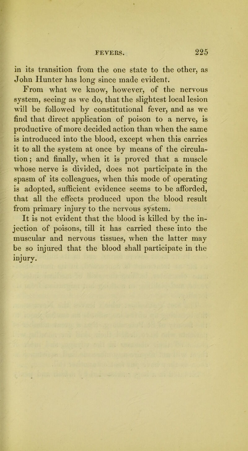 in its transition from the one state to the other, as John Hunter has long since made evident. From what we know, however, of the nervous system, seeing as we do, that the slightest local lesion will be followed by constitutional fever, and as we find that direct application of poison to a nerve, is productive of more decided action than when the same is introduced into the blood, except when this carries it to all the system at once by means of the circula- tion ; and finally, when it is proved that a muscle whose nerve is divided, does not participate in the spasm of its colleagues, when this mode of operating is adopted, sufficient evidence seems to be afforded, that all the effects produced upon the blood result from primary injury to the nervous system. It is not evident that the blood is killed by the in- jection of poisons, till it has carried these into the muscular and nervous tissues, when the latter may be so injured that the blood shall participate in the injury.