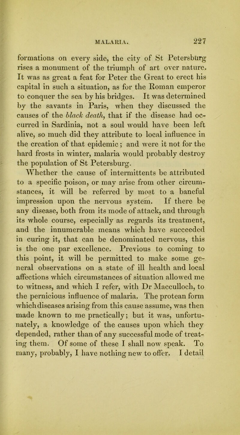 formations on every side, the city of St Petersburg rises a monument of the triumph of art over nature. It was as great a feat for Peter the Great to erect his capital in such a situation, as for the Roman emperor to conquer the sea by his bridges. It was determined by the savants in Paris, when they discussed the causes of the black death, that if the disease had oc- curred in Sardinia, not a soul would have been left alive, so much did they attribute to local influence in the creation of that epidemic; and were it not for the hard frosts in winter, malaria would probably destroy the population of St Petersburg. Whether the cause of intermittents be attributed to a specific poison, or may arise from other circum- stances, it will be referred by most to a baneful impression upon the nervous system. If there be any disease, both from its mode of attack, and through its whole course, especially as regards its treatment, and the innumerable means which have succeeded in curing it, that can be denominated nervous, this is the one par excellence. Previous to coming to this point, it will be permitted to make some ge- neral observations on a state of ill health and local affections which circumstances of situation allowed me to witness, and which I refer, with Dr Macculloch, to the pernicious influence of malaria. The protean form which diseases arising from this cause assume, was then made known to me practically; but it was, unfortu- nately, a knowledge of the causes upon which they depended, rather than of any successful mode of treat- ing them. Of some of these I shall now speak. To many, probably, I have nothing new to offer. I detail
