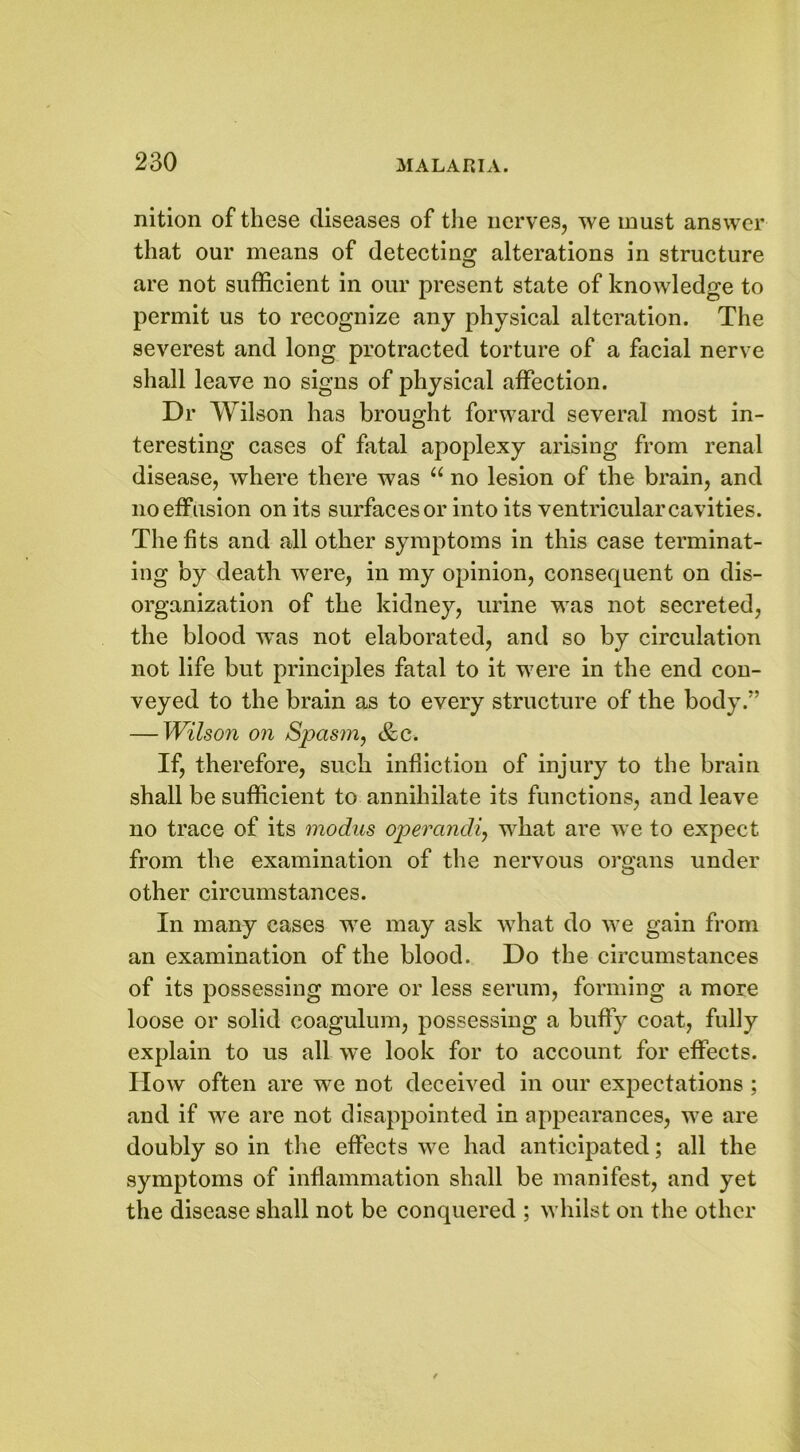 nition of these diseases of the nerves, we must answer that our means of detecting alterations in structure are not sufficient in our present state of knowledge to permit us to recognize any physical alteration. The severest and long protracted torture of a facial nerve shall leave no signs of physical affection. Dr Wilson has brought forward several most in- teresting cases of fatal apoplexy arising from renal disease, where there was “ no lesion of the brain, and no effusion on its surfaces or into its ventricular cavities. The fits and all other symptoms in this case terminat- ing by death were, in my opinion, consequent on dis- organization of the kidney, urine was not secreted, the blood was not elaborated, and so by circulation not life but principles fatal to it were in the end con- veyed to the brain as to every structure of the body/’ — Wilson on Spasm, &c. If, therefore, such infliction of injury to the brain shall be sufficient to annihilate its functions, and leave no trace of its modus operandi, what are we to expect from the examination of the nervous organs under other circumstances. In many cases we may ask what do we gain from an examination of the blood. Do the circumstances of its possessing more or less serum, forming a more loose or solid coagulum, possessing a buffy coat, fully explain to us all we look for to account for effects. How often are we not deceived in our expectations ; and if we are not disappointed in appearances, we are doubly so in the effects we had anticipated; all the symptoms of inflammation shall be manifest, and yet the disease shall not be conquered ; whilst on the other