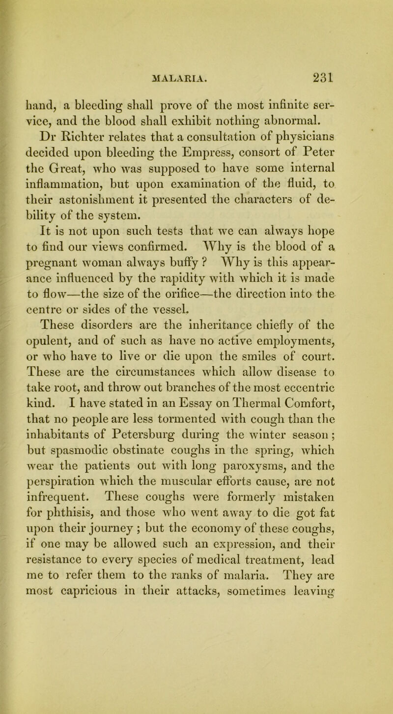 band, a bleeding shall prove of the most infinite ser- vice, and the blood shall exhibit nothing abnormal. Dr Ricliter relates that a consultation of physicians decided upon bleeding the Empress, consort of Peter the Great, who was supposed to have some internal inflammation, but upon examination of the fluid, to their astonishment it presented the characters of de- bility of the system. It is not upon such tests that we can always hope to find our views confirmed. Why is the blood of a pregnant woman always buffy ? Why is this appear- ance influenced by the rapidity with which it is made to flow—the size of the orifice—the direction into the centre or sides of the vessel. These disorders are the inheritance chiefly of the opulent, and of such as have no active employments, or who have to live or die upon the smiles of court. These are the circumstances which allow disease to take root, and throw out branches of the most eccentric kind. I have stated in an Essay on Thermal Comfort, that no people are less tormented with cough than the inhabitants of Petersburg during the winter season; but spasmodic obstinate coughs in the spring, which wear the patients out with long paroxysms, and the perspiration which the muscular efforts cause, are not infrequent. These coughs were formerly mistaken for phthisis, and those who went away to die got fat upon their journey ; but the economy of these coughs, if one may be allowed such an expression, and their resistance to every species of medical treatment, lead me to refer them to the ranks of malaria. They are most capricious in their attacks, sometimes leaving