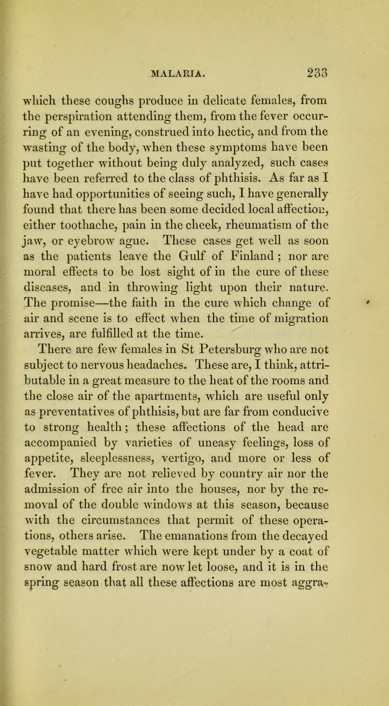 which these coughs produce in delicate females, from the perspiration attending them, from the fever occur- ring of an evening, construed into hectic, and from the wasting of the body, when these symptoms have been put together without being duly analyzed, such cases have been referred to the class of phthisis. As far as I have had opportunities of seeing such, I have generally found that there has been some decided local affection, either toothache, pain in the cheek, rheumatism of the jaw, or eyebrow ague. These cases get well as soon as the patients leave the Gulf of Finland ; nor are moral effects to be lost sight of in the cure of these diseases, and in throwing light upon their nature. The promise—the faith in the cure which change of air and scene is to effect when the time of migration arrives, are fulfilled at the time. There are few females in St Petersburg who are not subject to nervous headaches. These are, I think, attri- butable in a great measure to the heat of the rooms and the close air of the apartments, which are useful only as preventatives of phthisis, but are far from conducive to strong health; these affections of the head are accompanied by varieties of uneasy feelings, loss of appetite, sleeplessness, vertigo, and more or less of fever. They are not relieved by country air nor the admission of free air into the houses, nor by the re- moval of the double windows at this season, because with the circumstances that permit of these opera- tions, others arise. The emanations from the decayed vegetable matter which were kept under by a coat of snow and hard frost are now let loose, and it is in the spring season that all these affections are most aggra-