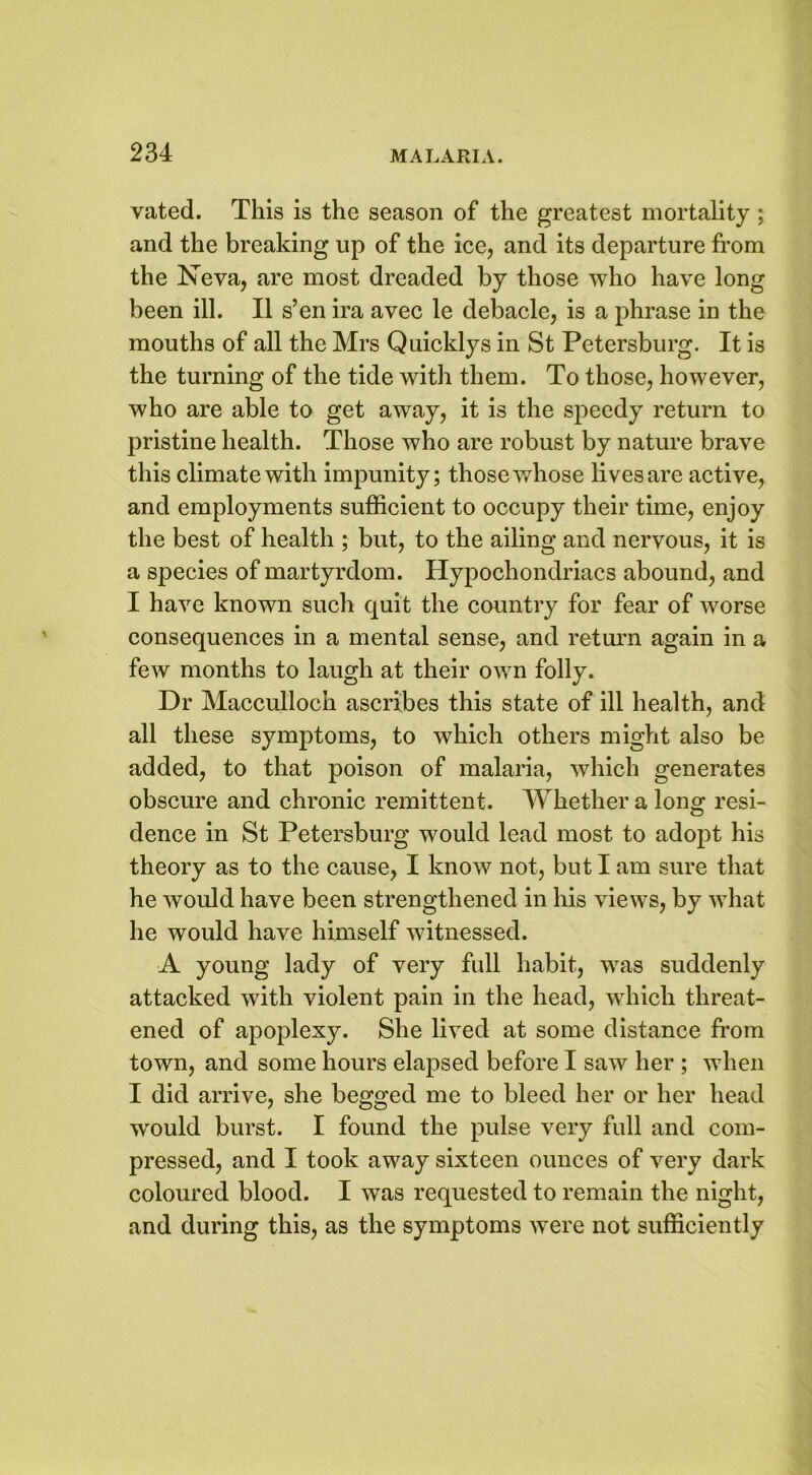 vated. This is the season of the greatest mortality; and the breaking up of the ice, and its departure from the Neva, are most dreaded by those who have long been ill. II s’en ira avec le debacle, is a phrase in the mouths of all the Mrs Quicklys in St Petersburg. It is the turning of the tide with them. To those, however, who are able to get away, it is the speedy return to pristine health. Those who are robust by nature brave this climate with impunity; those whose lives are active, and employments sufficient to occupy their time, enjoy the best of health ; but, to the ailing and nervous, it is a species of martyrdom. Hypochondriacs abound, and I have known such quit the country for fear of worse consequences in a mental sense, and return again in a few months to laugh at their own folly. Dr Macculloch ascribes this state of ill health, and all these symptoms, to which others might also be added, to that poison of malaria, which generates obscure and chronic remittent. Whether a long resi- dence in St Petersburg would lead most to adopt his theory as to the cause, I know not, but I am sure that he would have been strengthened in his views, by what he would have himself witnessed. A young lady of very full habit, was suddenly attacked with violent pain in the head, which threat- ened of apoplexy. She lived at some distance from town, and some hours elapsed before I saw her ; when I did arrive, she begged me to bleed her or her head would burst. I found the pulse very full and com- pressed, and I took away sixteen ounces of very dark coloured blood. I wTas requested to remain the night, and during this, as the symptoms were not sufficiently