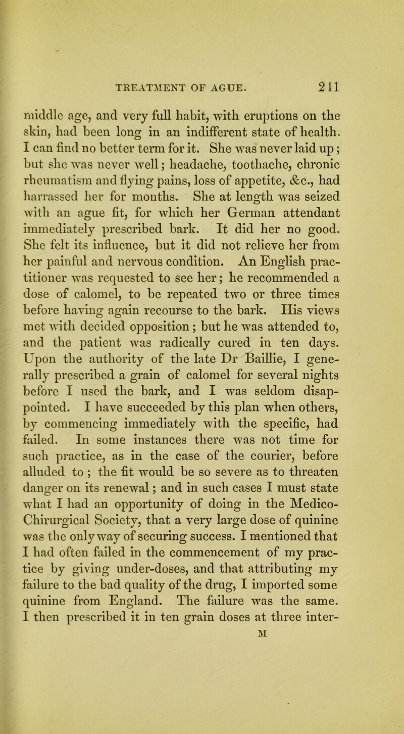 middle age, and very full habit, with eruptions on the skin, had been long in an indifferent state of health. I can find no better term for it. She was never laid up; but she was never well; headache, toothache, chronic rheumatism and flying pains, loss of appetite, &c., had harrassed her for months. She at length was seized with an ague fit, for which her German attendant immediately prescribed bark. It did her no good. She felt its influence, but it did not relieve her from her painful and nervous condition. An English prac- titioner was requested to see her; he recommended a dose of calomel, to be repeated two or three times before having again recourse to the bark. His views met with decided opposition ; but he was attended to, and the patient was radically cured in ten days. Upon the authority of the late Dr Baillie, I gene- rally prescribed a grain of calomel for several nights before I used the bark, and I was seldom disap- pointed. I have succeeded by this plan when others, by commencing immediately with the specific, had failed. In some instances there was not time for such practice, as in the case of the courier, before alluded to ; the fit would be so severe as to threaten danger on its renewal; and in such cases I must state what I had an opportunity of doing in the Medico- Chirurgical Society, that a very large dose of quinine was the only way of securing success. I mentioned that I had often failed in the commencement of my prac- tice by giving under-doses, and that attributing my failure to the bad quality of the drug, I imported some quinine from England. The failure was the same. I then prescribed it in ten grain doses at three inter-
