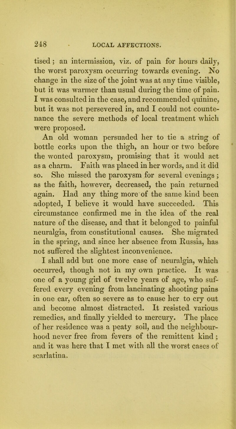 tised ; an intermission, viz. of pain for hours daily, the worst paroxysm occurring towards evening. No change in the size of the joint was at any time visible, but it was warmer than usual during the time of pain. I was consulted in the case, and recommended quinine, but it was not persevered in, and I could not counte- nance the severe methods of local treatment which were proposed. An old woman persuaded her to tie a string of bottle corks upon the thigh, an hour or two before the wonted paroxysm, promising that it would act as a charm. Faith was placed in her words, and it did so. She missed the paroxysm for several evenings ; as the faith, however, decreased, the pain returned again. Had any thing more of the same kind been adopted, I believe it would have succeeded. This circumstance confirmed me in the idea of the real nature of the disease, and that it belonged to painful neuralgia, from constitutional causes. She migrated in the spring, and since her absence from Russia, has not suffered the slightest inconvenience. I shall add but one more case of neuralgia, which occurred, though not in my own practice. It was one of a young girl of twelve years of age, wrho suf- fered every evening from lancinating shooting pains in one ear, often so severe as to cause her to cry out and become almost distracted. It resisted various remedies, and finally yielded to mercury. The place of her residence was a peaty soil, and the neighbour- hood never free from fevers of the remittent kind; and it was here that I met with all the worst cases of scarlatina.