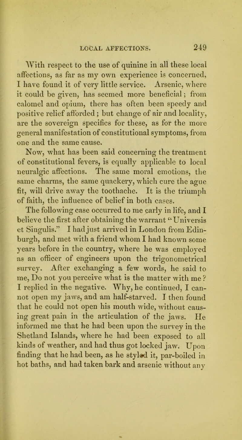 With respect to the use of quinine in all these local affections, as far as my own experience is concerned, I have found it of very little service. Arsenic, where it could be given, has seemed more beneficial; from calomel and opium, there has often been speedy and positive relief afforded; but change of air and locality, are the sovereign specifics for these, as for the more general manifestation of constitutional symptoms, from one and the same cause. Now, what has been said concerning the treatment of constitutional fevers, is equally applicable to local neuralgic affections. The same moral emotions, the same charms, the same quackery, which cure the ague fit, will drive away the toothache. It is the triumph of faith, the influence of belief in both cases. The following case occurred to me early in life, and I believe the first after obtaining the warrant “Universis et Singulis.” I had just arrived in London from Edin- burgh, and met with a friend whom I had known some years before in the country, where he was employed as an officer of engineers upon the trigonometrical survey. After exchanging a few words, he said to me, Do not you perceive what is the matter with me ? I replied in the negative. Why, he continued, I can- not open my jaws, and am half-starved. I then found that he could not open his mouth wide, without caus- ing great pain in the articulation of the jaws. lie informed me that he had been upon the survey in the Shetland Islands, where he had been exposed to all kinds of weather, and had thus got locked jaw. Upon finding that he had been, ns he styled it, par-boiled in hot baths, and had taken bark and arsenic without any