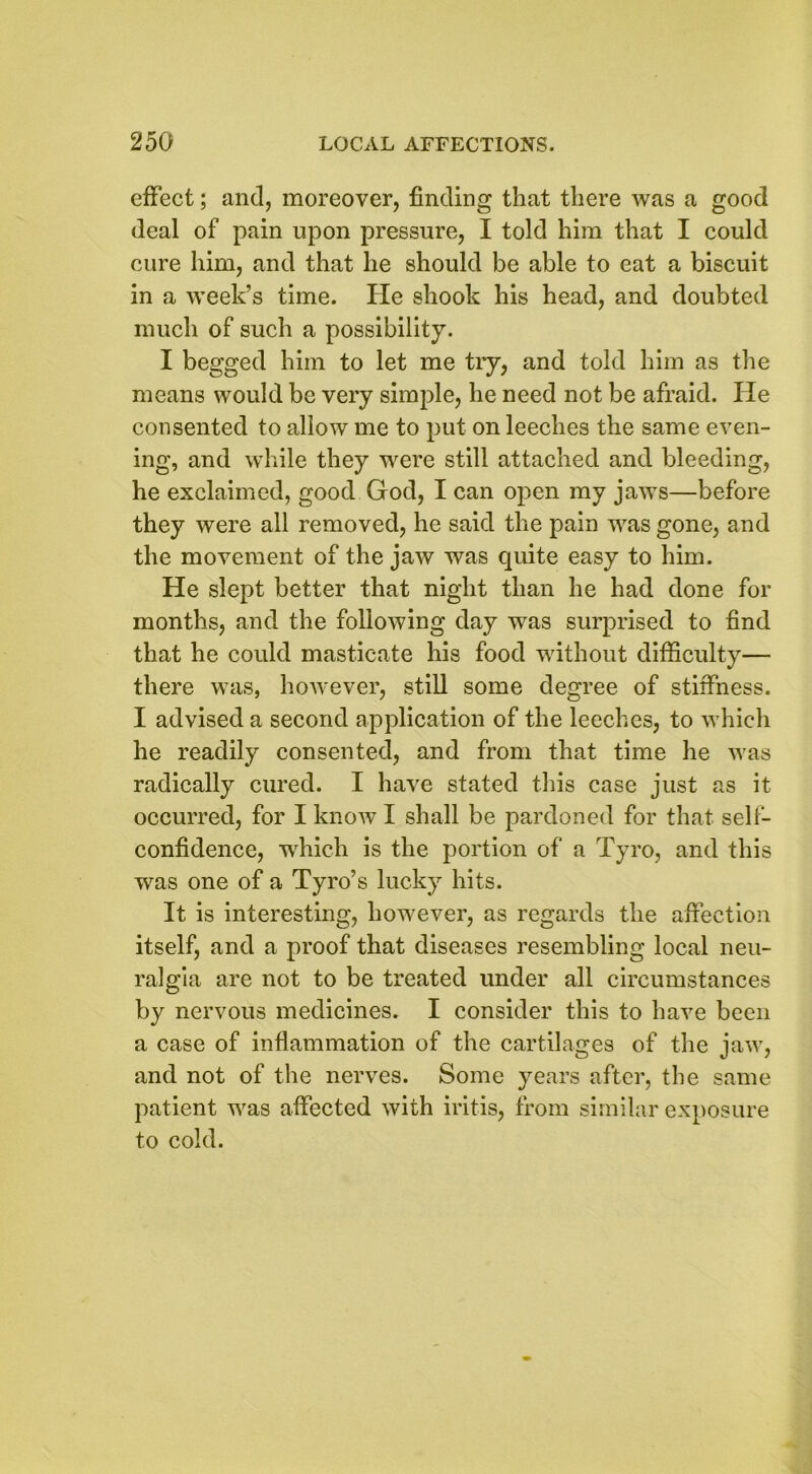 effect; and, moreover, finding that there was a good deal of pain upon pressure, I told him that I could cure him, and that he should be able to eat a biscuit in a week’s time. He shook his head, and doubted much of such a possibility. I begged him to let me try, and told him as the means would be very simple, he need not be afraid. He consented to allow me to put on leeches the same even- ing, and while they were still attached and bleeding, he exclaimed, good God, I can open my jaws—before they were all removed, he said the pain was gone, and the movement of the jaw was quite easy to him. He slept better that night than he had done for months, and the following day was surprised to find that he could masticate his food without difficulty— there was, however, still some degree of stiffness. I advised a second application of the leeches, to which he readily consented, and from that time he was radically cured. I have stated this case just as it occurred, for I know I shall be pardoned for that self- confidence, which is the portion of a Tyro, and this was one of a Tyro’s lucky hits. It is interesting, however, as regards the affection itself, and a proof that diseases resembling local neu- ralgia are not to be treated under all circumstances by nervous medicines. I consider this to have been a case of inflammation of the cartilages of the jaw, and not of the nerves. Some years after, the same patient was affected with iritis, from similar exposure to cold.