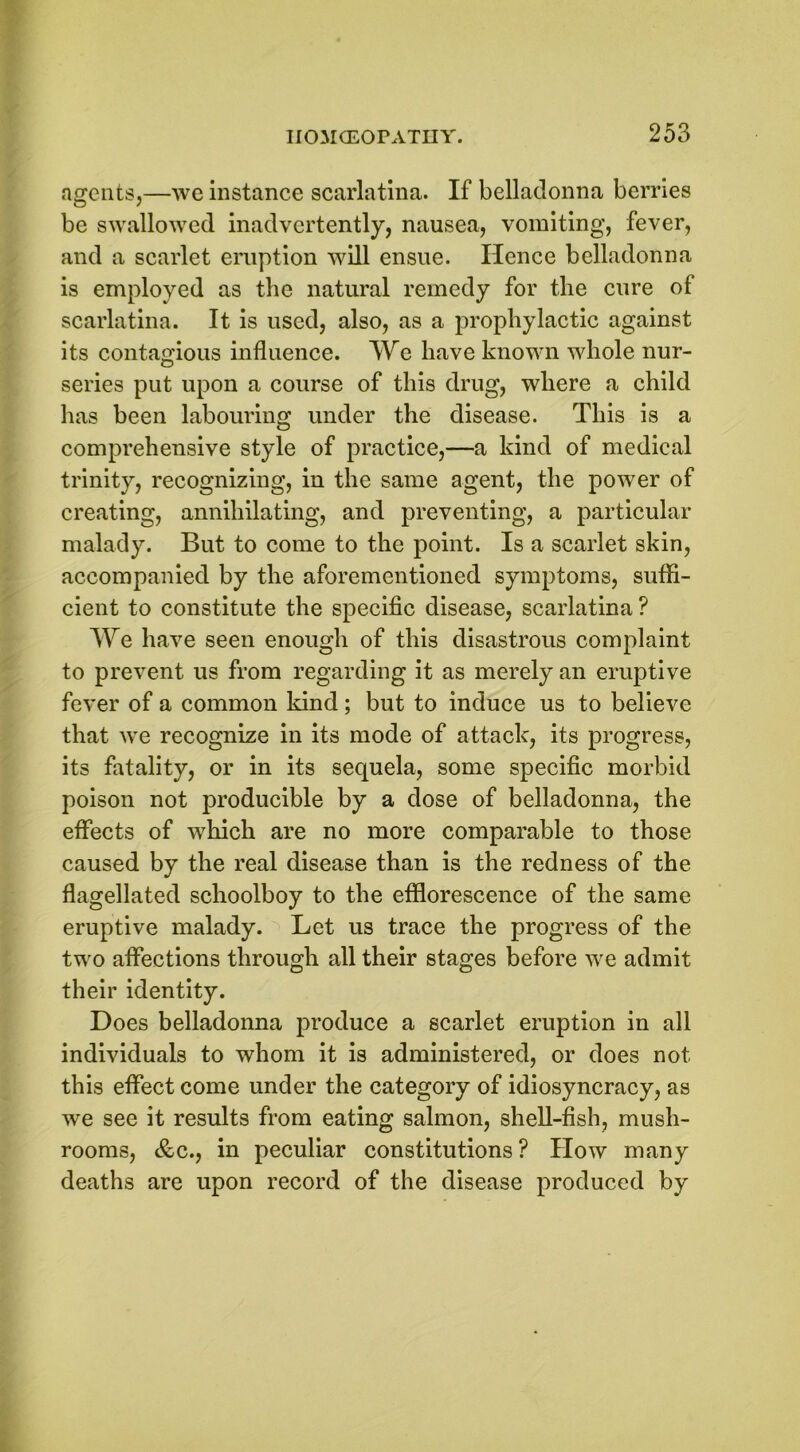 agents,—we instance scarlatina. If belladonna berries be swallowed inadvertently, nausea, vomiting, fever, and a scarlet eruption will ensue. Hence belladonna is employed as the natural remedy for the cure of scarlatina. It is used, also, as a prophylactic against its contagious influence. We have known whole nur- series put upon a course of this drug, where a child has been labouring under the disease. This is a comprehensive style of practice,—a kind of medical trinity, recognizing, in the same agent, the power of creating, annihilating, and preventing, a particular malady. But to come to the point. Is a scarlet skin, accompanied by the aforementioned symptoms, suffi- cient to constitute the specific disease, scarlatina ? We have seen enough of this disastrous complaint to prevent us from regarding it as merely an eruptive fever of a common kind; but to induce us to believe that we recognize in its mode of attack, its progress, its fatality, or in its sequela, some specific morbid poison not producible by a dose of belladonna, the effects of which are no more comparable to those caused by the real disease than is the redness of the flagellated schoolboy to the efflorescence of the same eruptive malady. Let us trace the progress of the two affections through all their stages before we admit their identity. Does belladonna produce a scarlet eruption in all individuals to whom it is administered, or does not this effect come under the category of idiosyncracy, as we see it results from eating salmon, shell-fish, mush- rooms, &c., in peculiar constitutions? How many deaths are upon record of the disease produced by