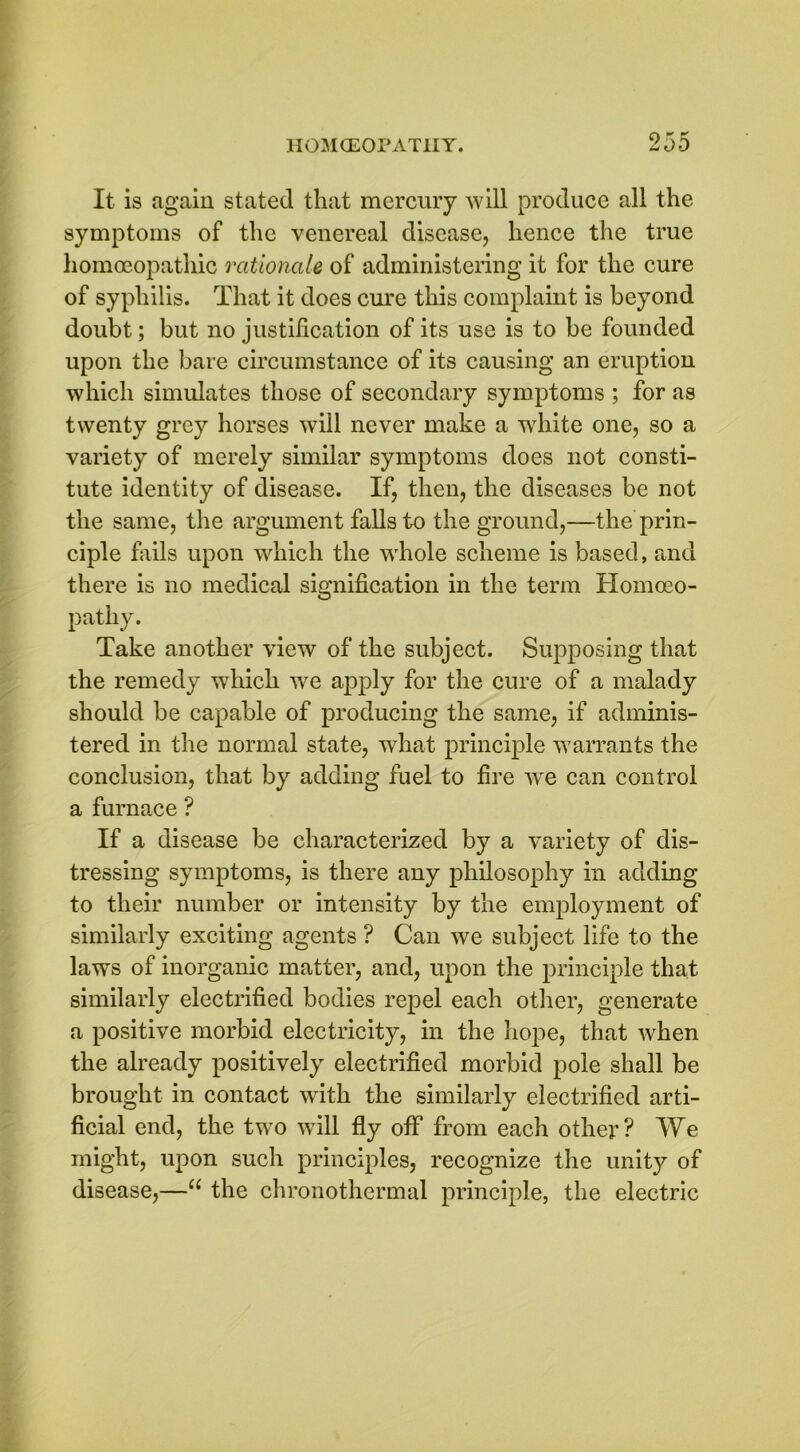 It is again stated that mercury will produce all the symptoms of the venereal disease, hence the true homoeopathic rationale of administering it for the cure of syphilis. That it does cure this complaint is beyond doubt; but no justification of its use is to be founded upon the bare circumstance of its causing an eruption which simulates those of secondary symptoms ; for as twenty grey horses will never make a white one, so a variety of merely similar symptoms does not consti- tute identity of disease. If, then, the diseases be not the same, the argument falls to the ground,—the prin- ciple fails upon which the whole scheme is based, and there is no medical signification in the term Homoeo- pathy. Take another view of the subject. Supposing that the remedy which we apply for the cure of a malady should be capable of producing the same, if adminis- tered in the normal state, what principle warrants the conclusion, that by adding fuel to fire we can control a furnace? If a disease be characterized by a variety of dis- tressing symptoms, is there any philosophy in adding to their number or intensity by the employment of similarly exciting agents ? Can we subject life to the laws of inorganic matter, and, upon the principle that similarly electrified bodies repel each other, generate a positive morbid electricity, in the hope, that when the already positively electrified morbid pole shall be brought in contact with the similarly electrified arti- ficial end, the two will fly off from each other? We might, upon such principles, recognize the unity of disease,—u the chronothermal principle, the electric