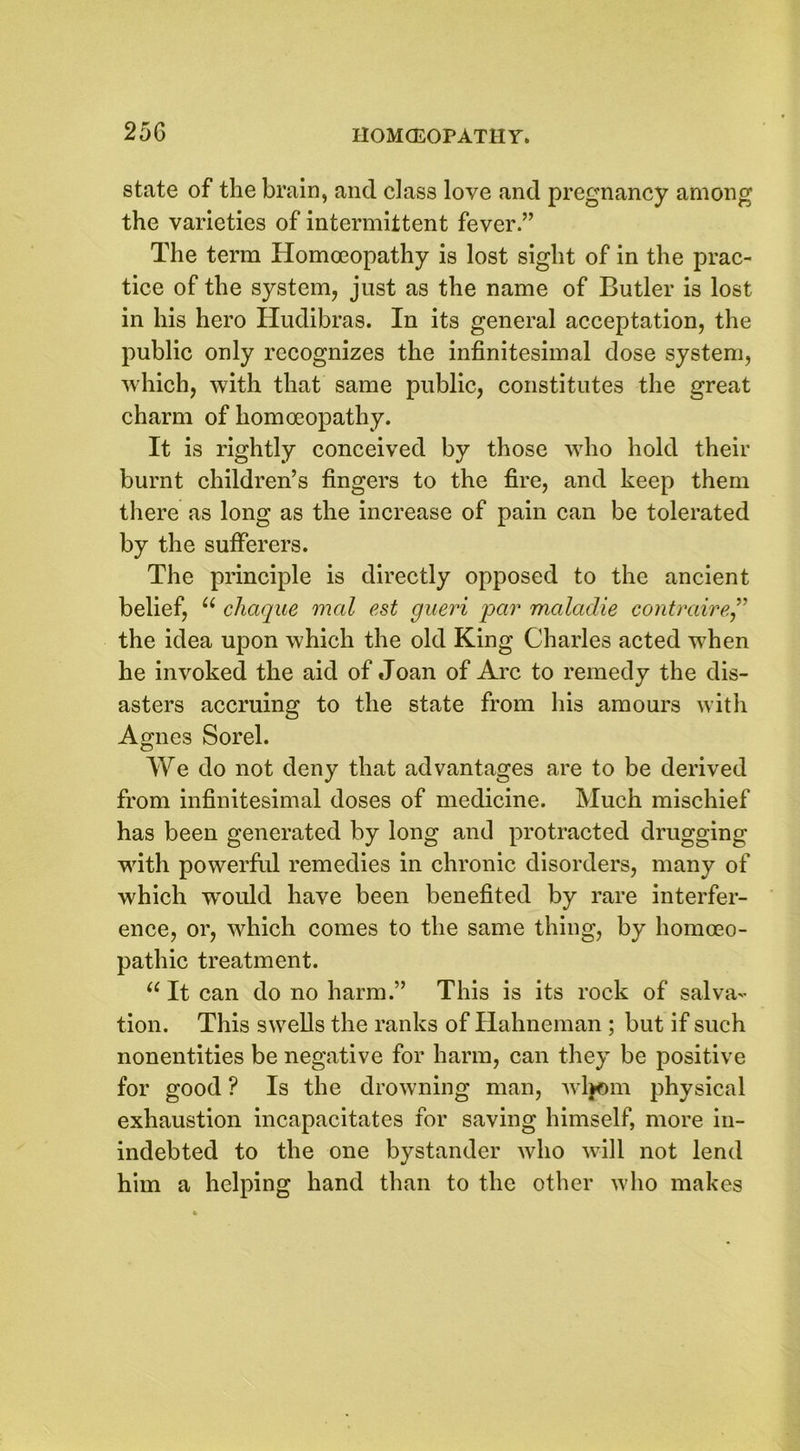 state of the brain, and class love and pregnancy among the varieties of intermittent fever.” The term Homoeopathy is lost sight of in the prac- tice of the system, just as the name of Butler is lost in his hero Hudibras. In its general acceptation, the public only recognizes the infinitesimal dose system, which, with that same public, constitutes the great charm of homoeopathy. It is rightly conceived by those who hold their burnt children’s fingers to the fire, and keep them there as long as the increase of pain can be tolerated by the sufferers. The principle is directly opposed to the ancient belief, u chaque mal est gueri par maladie contraire” the idea upon which the old King Charles acted when he invoked the aid of Joan of Arc to remedy the dis- asters accruing to the state from his amours with Agnes Sorel. We do not deny that advantages are to be derived from infinitesimal doses of medicine. Much mischief has been generated by long and protracted drugging with powerful remedies in chronic disorders, many of which wTould have been benefited by rare interfer- ence, or, which comes to the same thing, by homoeo- pathic treatment. u It can do no harm.” This is its rock of salva- tion. This swells the ranks of Ilahneman ; but if such nonentities be negative for harm, can they be positive for good ? Is the drowning man, Avljom physical exhaustion incapacitates for saving himself, more in- indebted to the one bystander who will not lend him a helping hand than to the other who makes