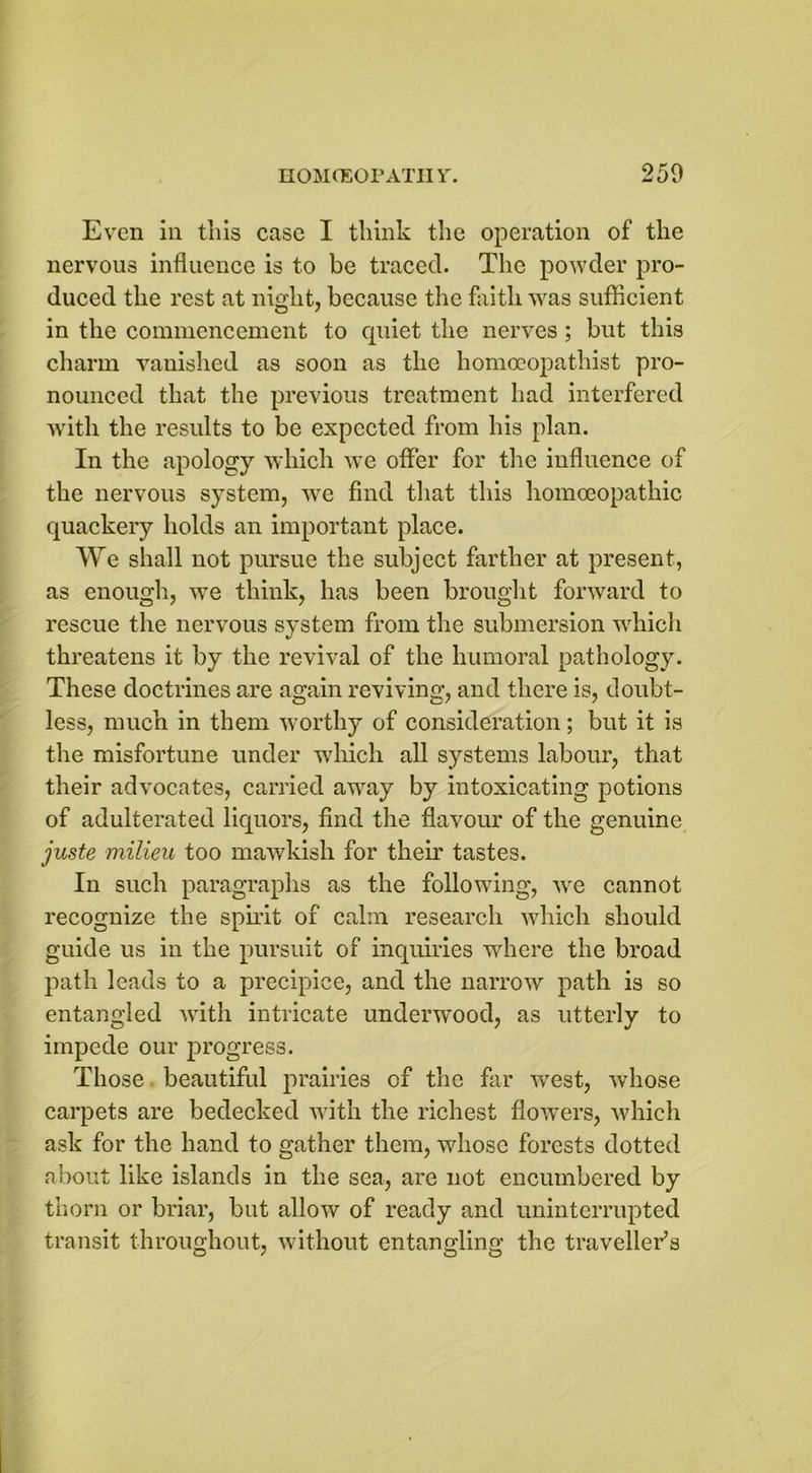 Even in this case I think the operation of the nervous influence is to be traced. The powder pro- duced the rest at night, because the faith was sufficient in the commencement to quiet the nerves ; but this charm vanished as soon as the homoeopathist pro- nounced that the previous treatment had interfered with the results to be expected from his plan. In the apology which we offer for the influence of the nervous system, wre find that this homoeopathic quackery holds an important place. We shall not pursue the subject farther at present, as enough, we think, has been brought forward to rescue the nervous system from the submersion which threatens it by the revival of the humoral pathology. These doctrines are again reviving, and there is, doubt- less, much in them worthy of consideration; but it is the misfortune under which all systems labour, that their advocates, carried away by intoxicating potions of adulterated liquors, find the flavour of the genuine juste milieu too mawkish for their tastes. In such paragraphs as the following, we cannot recognize the spirit of calm research which should guide us in the pursuit of inquiries where the broad path leads to a precipice, and the narrow path is so entangled with intricate underwood, as utterly to impede our progress. Those beautiful prairies of the far west, whose carpets are bedecked with the richest flowers, which ask for the hand to gather them, whose forests dotted about like islands in the sea, are not encumbered by thorn or briar, but allow of ready and uninterrupted transit throughout, without entangling the traveller’s