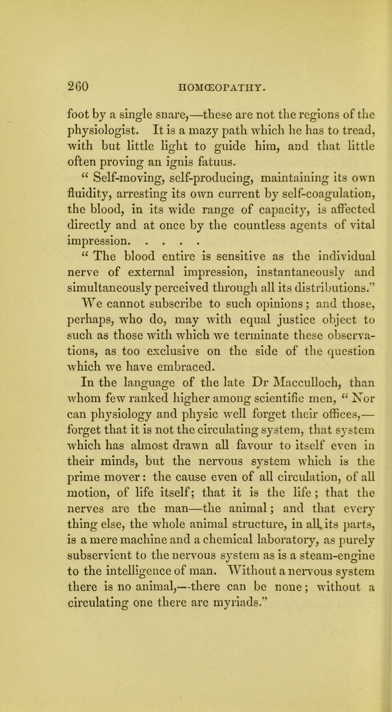 foot by a single snare,—these are not the regions of the physiologist. It is a mazy path which he has to tread, with but little light to guide him, and that little often proving an ignis fatuus. u Self-moving, self-producing, maintaining its own fluidity, arresting its own current by self-coagulation, the blood, in its wide range of capacity, is affected directly and at once by the countless agents of vital impression u The blood entire is sensitive as the individual nerve of external impression, instantaneously and simultaneously perceived through all its distributions.” We cannot subscribe to such opinions; and those, perhaps, who do, may with equal justice object to such as those with which we terminate these observa- tions, as too exclusive on the side of the question which we have embraced. In the language of the late Dr Macculloch, than whom few ranked higher among scientific men, “ Nor can physiology and physic well forget their offices,— forget that it is not the circulating system, that system which has almost drawn all favour to itself even in their minds, but the nervous system which is the prime mover: the cause even of all circulation, of all motion, of life itself; that it is the life ; that the nerves are the man—the animal; and that every thing else, the whole animal structure, in all its parts, is a mere machine and a chemical laboratory, as purely subservient to the nervous system as is a steam-engine to the intelligence of man. Without a nervous system there is no animal,—there can be none; without a circulating one there are myriads.”