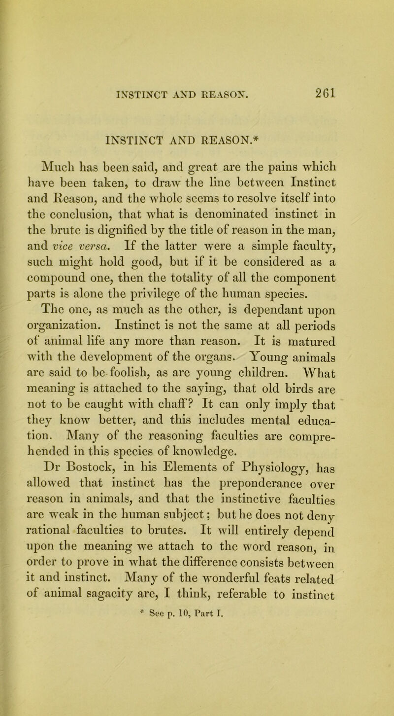 INSTINCT AND REASON.* Much lias been said, and great are the pains which have been taken, to draw the line between Instinct and Reason, and the whole seems to resolve itself into the conclusion, that what is denominated instinct in the brute is dignified by the title of reason in the man, and vice versa. If the latter were a simple faculty, such might hold good, but if it be considered as a compound one, then the totality of all the component parts is alone the privilege of the human species. The one, as much as the other, is dependant upon organization. Instinct is not the same at all periods of animal life any more than reason. It is matured with the development of the organs. Young animals are said to be foolish, as are young children. What meaning is attached to the saying, that old birds are not to be caught with chaff? It can only imply that they know better, and this includes mental educa- tion. Many of the reasoning faculties are compre- hended in this species of knowledge. Dr Bostock, in his Elements of Physiology, has allowed that instinct has the preponderance over reason in animals, and that the instinctive faculties are weak in the human subject; but he does not deny rational faculties to brutes. It will entirely dejiend upon the meaning we attach to the word reason, in order to prove in what the difference consists between it and instinct. Many of the wonderful feats related of animal sagacity are, I think, referable to instinct * See p. 10, Part I.