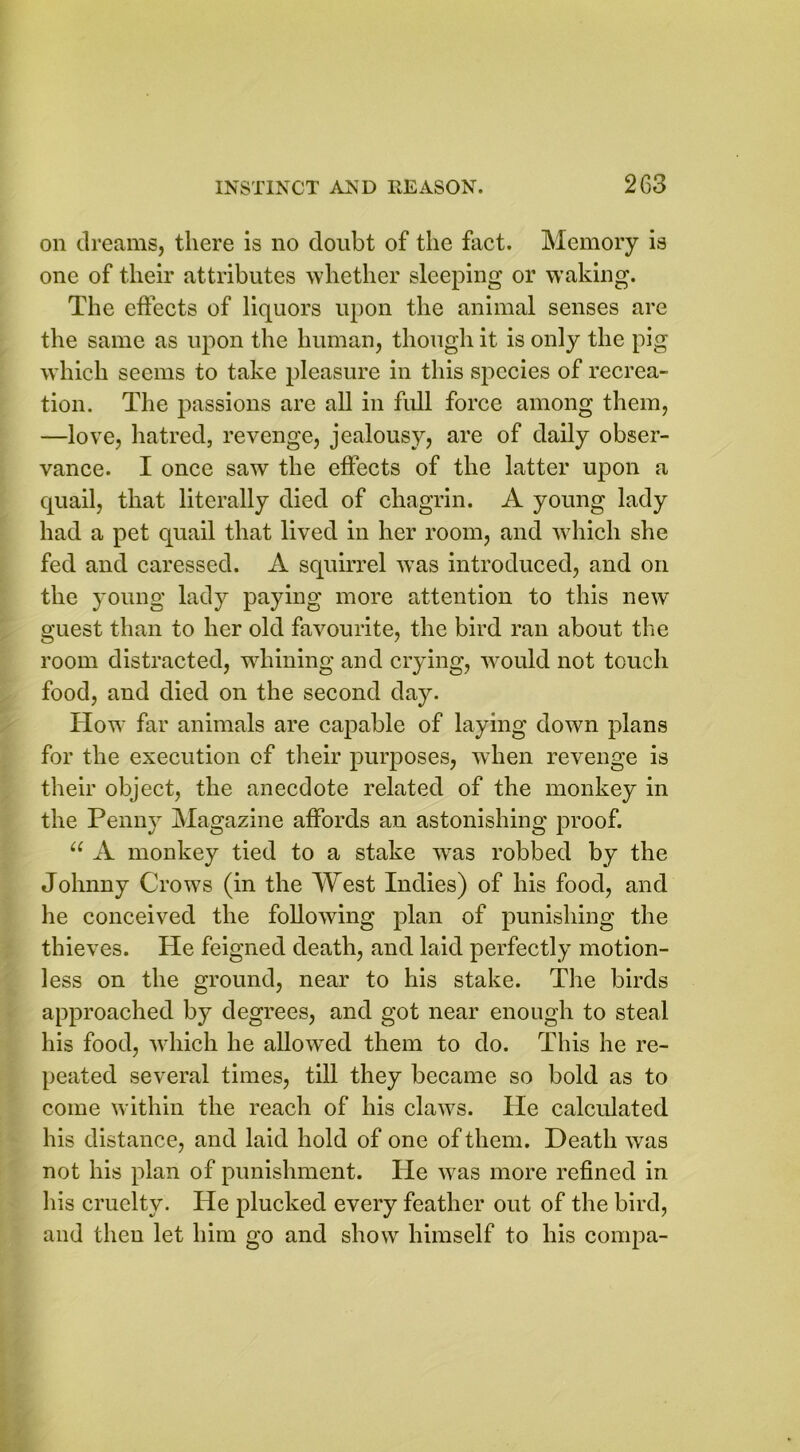 on dreams, there is no doubt of the fact. Memory is one of their attributes whether sleeping or waking. The effects of liquors upon the animal senses are the same as upon the human, though it is only the pig which seems to take pleasure in this species of recrea- tion. The passions are all in full force among them, —love, hatred, revenge, jealousy, are of daily obser- vance. I once saw the effects of the latter upon a quail, that literally died of chagrin. A young lady had a pet quail that lived in her room, and which she fed and caressed. A squirrel was introduced, and on the young lady paying more attention to this new guest than to her old favourite, the bird ran about the room distracted, whining and crying, would not touch food, and died on the second day. How far animals are capable of laying down plans for the execution of their purposes, when revenge is their object, the anecdote related of the monkey in the Penny Magazine affords an astonishing proof. u A monkey tied to a stake wras robbed by the Johnny Crows (in the West Indies) of his food, and he conceived the following plan of punishing the thieves. He feigned death, and laid perfectly motion- less on the ground, near to his stake. The birds approached by degrees, and got near enough to steal his food, which he allowed them to do. This he re- peated several times, till they became so bold as to come within the reach of his claws. He calculated his distance, and laid hold of one of them. Death was not his plan of punishment. He w^as more refined in his cruelty. He plucked every feather out of the bird, and then let him go and show himself to his compa-