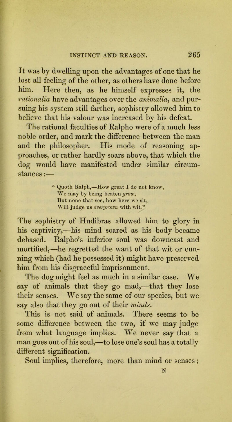 It was by dwelling upon the advantages of one that he lost all feeling of the other, as others have done before him. Here then, as he himself expresses it, the rationalici have advantages over the animalia, and pur- suing his system still farther, sophistry allowed him to believe that his valour was increased by his defeat. The rational faculties of Ralpho were of a much less noble order, and mark the difference between the man and the philosopher. His mode of reasoning ap- proaches, or rather hardly soars above, that which the dog would have manifested under similar circum- stances :— “ Quoth Ralph,—How great I do not know, We may by being beaten grow, But none that see, bow here we sit, Will judge us overgrown with wit.” The sophistry of Hudibras allowed him to glory in his captivity,—his mind soared as his body became debased. Ralpho’s inferior soul was downcast and mortified,—he regretted the want of that wit or cun- ning which (had he possessed it) might have preserved him from his disgraceful imprisonment. The dog might feel as much in a similar case. We say of animals that they go mad,—that they lose their senses. We say the same of our species, but we say also that they go out of their minds. This is not said of animals. There seems to be some difference between the two, if we may judge from what language implies. We never say that a man goes out of his soul,—to lose one’s soul has a totally different signification. Soul implies, therefore, more than mind or senses; N