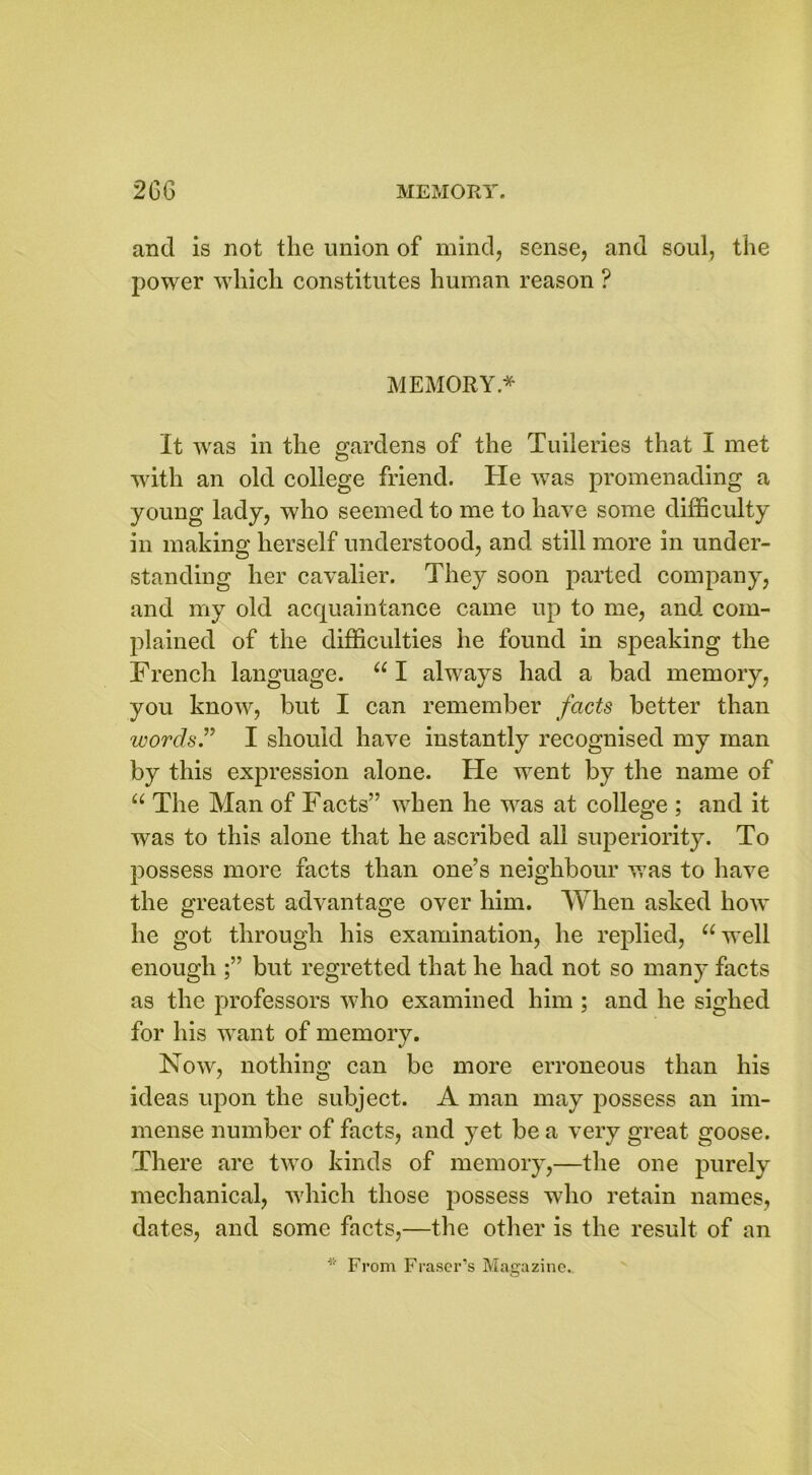 and is not the union of mind, sense, and soul, the power which constitutes human reason ? MEMORY* It was in the gardens of the Tuileries that I met with an old college friend. He was promenading a young lady, who seemed to me to have some difficulty in making herself understood, and still more in under- standing her cavalier. They soon parted company, and my old acquaintance came up to me, and com- plained of the difficulties he found in speaking the French language. “ I always had a bad memory, you know, but I can remember facts better than words.” I should have instantly recognised my man by this expression alone. He went by the name of “ The Man of Facts” when he was at college ; and it was to this alone that he ascribed all superiority. To possess more facts than one’s neighbour was to have the greatest advantage over him. When asked how he got through his examination, he replied, “well enough but regretted that he had not so many facts as the professors who examined him ; and he sighed for his want of memory. Now, nothing can be more erroneous than his ideas upon the subject. A man may possess an im- mense number of facts, and yet be a very great goose. There are two kinds of memory,—the one purely mechanical, which those possess who retain names, dates, and some facts,—the other is the result of an From Fraser’s Magazine.