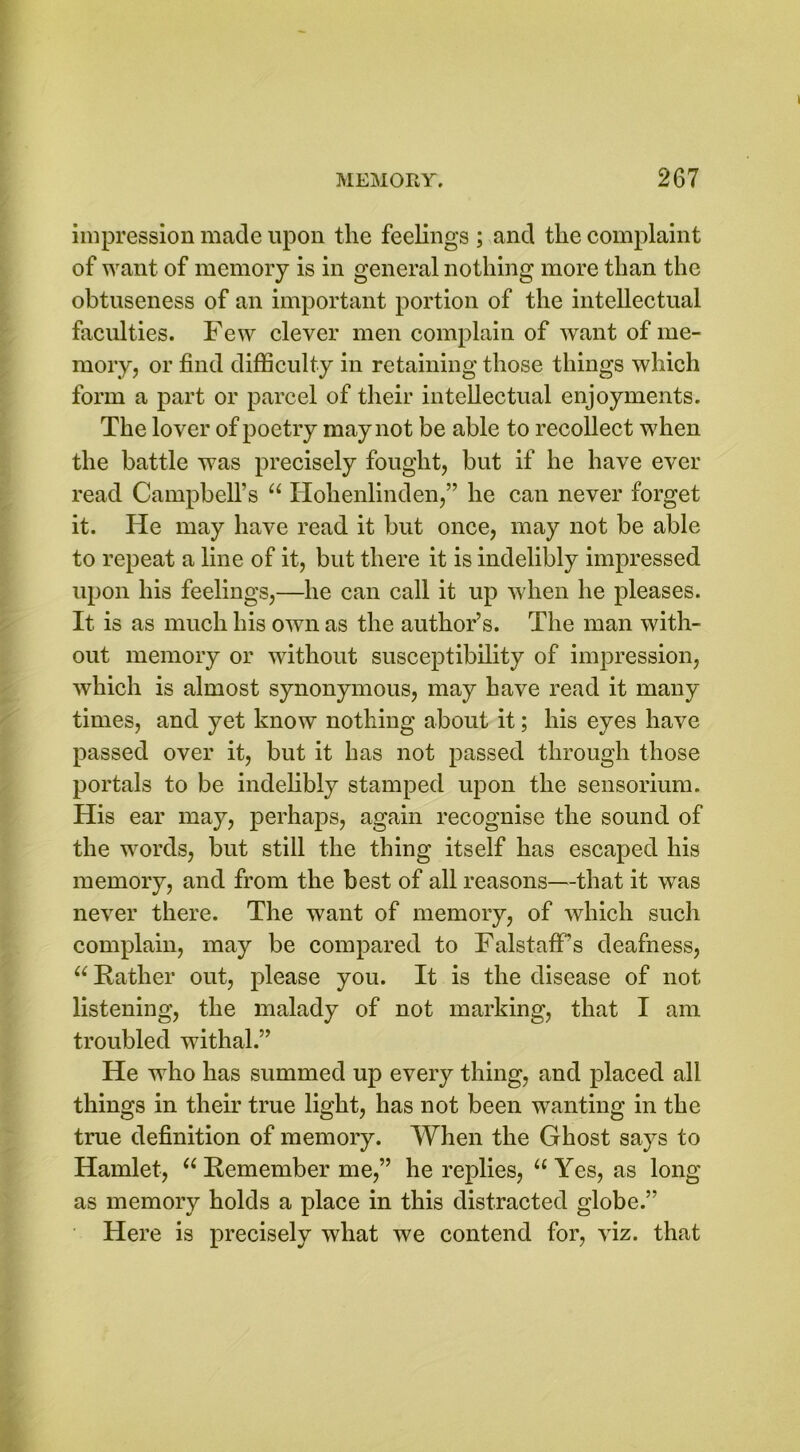 impression made upon the feelings ; and the complaint of want of memory is in general nothing more than the obtuseness of an important portion of the intellectual faculties. Few clever men complain of want of me- mory, or find difficulty in retaining those things which form a part or parcel of their intellectual enjoyments. The lover of poetry may not be able to recollect when the battle was precisely fought, but if he have ever read Campbell’s “ Hohenlinden,” he can never forget it. He may have read it but once, may not be able to repeat a line of it, but there it is indelibly impressed upon his feelings,—he can call it up when he pleases. It is as much his own as the author’s. The man with- out memory or without susceptibility of impression, which is almost synonymous, may have read it many times, and yet know nothing about it; his eyes have passed over it, but it has not passed through those portals to be indelibly stamped upon the sensorium. His ear may, perhaps, again recognise the sound of the words, but still the thing itself has escaped his memory, and from the best of all reasons—that it was never there. The want of memory, of which such complain, may be compared to Falstaff’s deafness, u Rather out, please you. It is the disease of not listening, the malady of not marking, that I am troubled withal.” He who has summed up every thing, and placed all things in their true light, has not been wanting in the true definition of memory. When the Ghost says to Hamlet, “ Remember me,” he replies, “ Yes, as long as memory holds a place in this distracted globe.” Here is precisely what we contend for, viz. that