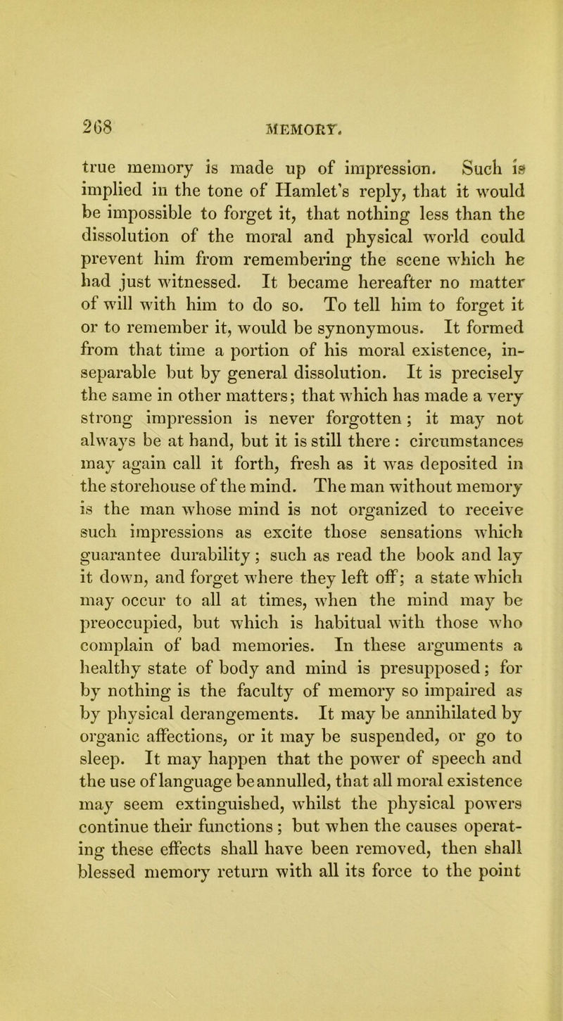 true memory is made up of impression. Such is implied in the tone of Hamlet’s reply, that it would be impossible to forget it, that nothing less than the dissolution of the moral and physical world could prevent him from remembering the scene which he had just witnessed. It became hereafter no matter of will with him to do so. To tell him to forget it or to remember it, would be synonymous. It formed from that time a portion of his moral existence, in- separable but by general dissolution. It is precisely the same in other matters; that which has made a very strong impression is never forgotten; it may not always be at hand, but it is still there : circumstances may again call it forth, fresh as it was deposited in the storehouse of the mind. The man without memory is the man whose mind is not organized to receive such impressions as excite those sensations which guarantee durability; such as read the book and lay it down, and forget where they left off; a state which may occur to all at times, when the mind may be preoccupied, but which is habitual with those who complain of bad memories. In these arguments a healthy state of body and mind is presupposed; for by nothing is the faculty of memory so impaired as by physical derangements. It may be annihilated by organic affections, or it may be suspended, or go to sleep. It may happen that the power of speech and the use of language be annulled, that all moral existence may seem extinguished, whilst the physical powers continue their functions ; but when the causes operat- ing these effects shall have been removed, then shall blessed memory return with all its force to the point